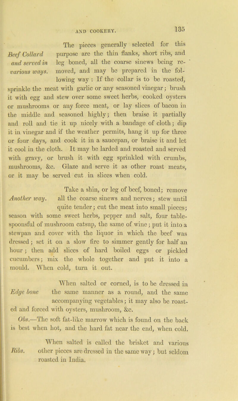 The pieces generally selected for this Beef Collard pui-pose are the thin flanks, short ribs, and and served in leg boned, all the coarse sinews being re- various loaijs. moved, and may be prepared in the fol- lowing way : If the collar is to be roasted, sprinkle the meat with gailic or any seasoned vinegar; brush it with egg and stew over some sweet herbs, cooked oysters or mushi’ooms or any force meat, or lay slices of bacon in the middle and seasoned highly; then braise it partially and roU and tie it up nicely with a bandage of cloth; dip it in vuiegar and if the weather permits, hang it up for three or four days, and cook it in a saucepan, or braise it and let it cool in the cloth. It may be larded and roasted and served with gi’avy, or brush it nith egg sprinkled with crumbs, mushrooms, &c. Glaze and serve it as other roast meats, or it may be served cut in slices when cold. Take a shin, or leg of beef, boned; remove Another' way. all the coarse sinews and nerves; stcAV until quite tender; cut the meat into small pieces; season with some sweet herbs, pepper and salt, four table- spoonsful of mushroom catsup, the same of wine; put it into a stewpan and cover with the liquor in which the beef was dressed; set it on a slow fire to simmer gently for half an hour; then add slices of hard boiled eggs or pickled cucumbers; mix the Avhole together and put it into a moidd. When cold, tm’n it out. When salted or corned, is to be dressed in Edge bone the same maimer as a round, and the same accompanying vegetables; it may also be roast- ed and forced with oysters, mushroom, &c. Obs.—The soft fat-like mari’ow which is found on the back is best when hot, and the hard fat near the end, when cold. When salted is called the brisket and various Ribs. other pieces are dressed in the same way; but seldom roasted in India.