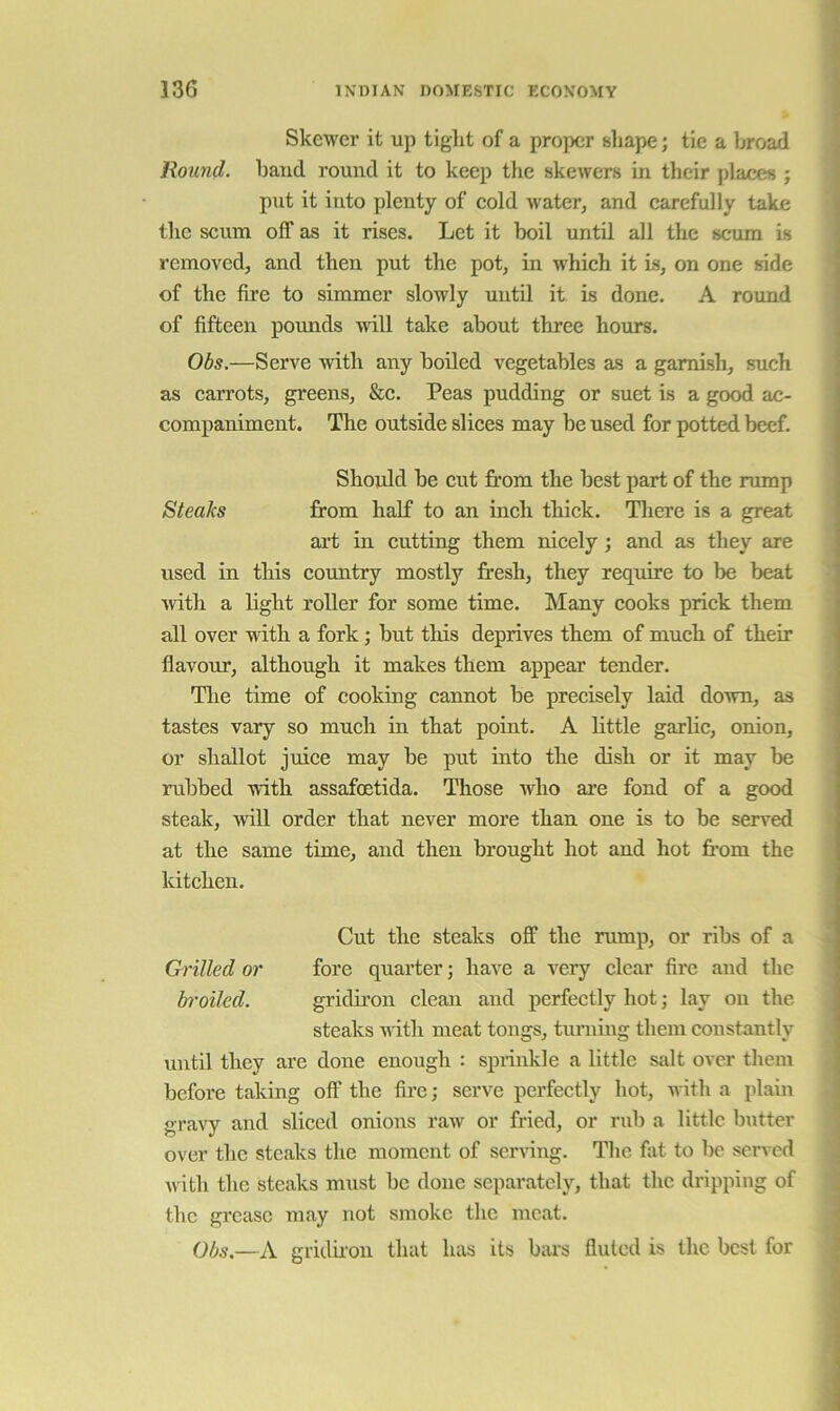 Skewer it up tiglit of a proper shape; tie a broad Round, baud round it to keep the skewers in their places ; put it into plenty of cold water, and carefully take the scum off as it rises. Let it boil until all the scum is removed, and then put the pot, in which it is, on one side of the fire to simmer slowly until it is done. A round of fifteen pounds will take about three hours. Obs.—Serve with any boiled vegetables as a garnish, such as carrots, greens, &c. Peas pudding or suet is a good ac- companiment. The outside slices may be used for potted beef. Should be cut fi'om the best part of the rump Steaks from half to an inch thick. Tliere is a great art in cutting them nicely ; and as they are used in this country mostly fr’esh, they require to be beat •with a light roller for some time. Many cooks prick them all over •nitli a fork; but this deprives them of much of their flavour, although it makes them appear tender. The time of cooking cannot be precisely laid down, as tastes vary so much in that point. A little garbc, onion, or shallot juice may be put into the dish or it may be rubbed with assafoetida. Those who are fond of a good steak, Avill order that never more than one is to be served at the same time, and then brought hot and hot from the kitchen. Cut the steaks off the rump, or ribs of a Grilled or fore quarter; have a very clear fire and the broiled. gridiron clean and perfectly hot; lay on the steaks nith meat tongs, turning them constantly until they are done enough : sprinkle a little salt over them before taking off the fii'ej serve perfectly hot, with a plain gravy and sliced onions raw or fried, or rub a little butter over the steaks the moment of senung. The fat to be served with the steaks must be done separately, that the dripping of j the gi'case may not smoke the meat. Obs.—A gridfron that has its bai's fluted is the best for i