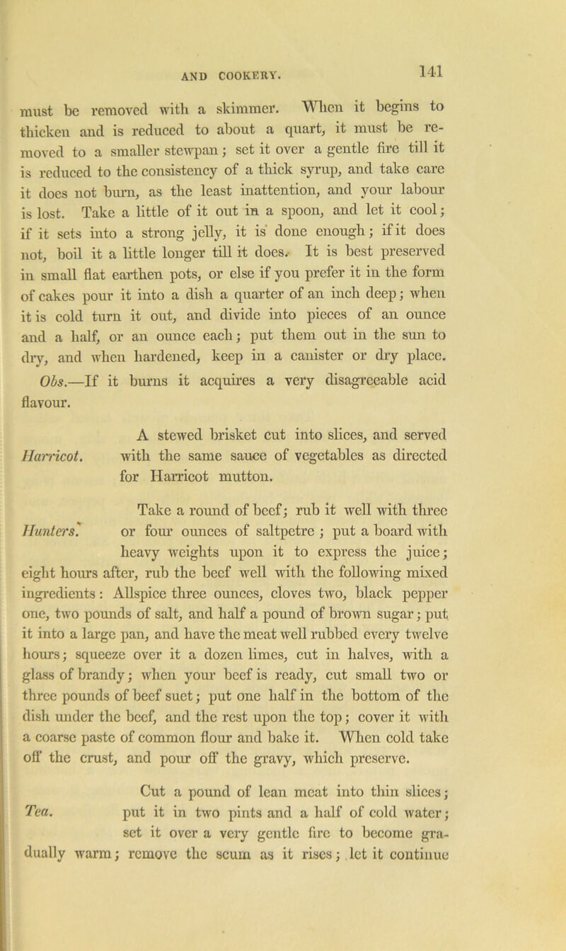 must be removed witli a skimmer. Wlien it begins to thicken and is reduced to about a quart, it must be re- moved to a smaller stewpan; set it over a gentle fire till it is reduced to the consistency of a thick syrup, and take care it does not bum, as the least inattention, and your labour is lost. Take a little of it out in a spoon, and let it cool; if it sets into a strong jelly, it is done enough; if it does not, boil it a little longer till it does.- It is best preserved in small flat earthen pots, or else if you prefer it in the form of cakes pour it into a dish a quarter of an inch deep; when it is cold turn it out, and divide into pieces of an ounce and a half, or an ounce each; put them out in the sun to diy, and when hardened, keep in a canister or thy place. Obs.—If it bm’ns it acquu’es a very disagreeable acid flavour. A stewed brisket cut into slices, and served Harricot. with the same sauce of vegetables as directed for Harricot mutton. Take a round of beef; rub it well with three Hunters^ or four ounces of saltpetre ; put a board with heavy weights upon it to express the juice; eight hours after, rub the beef well with the following mixed ingredients: Allspice tliree ounces, cloves two, black pepper one, two pounds of salt, and half a pound of brown sugar; put it into a large pan, and have the meat well rubbed every twelve hours; squeeze over it a dozen limes, cut in halves, with a glass of brandy; when your beef is ready, cut small two or three pounds of beef suet; put one half in the bottom of the dish under the beef, and the rest upon the top; cover it with a coarse paste of common flour and bake it. Wlien cold take off the crust, and pour off the gi’avy, which preserve. Cut a pound of lean meat into thin slices; Tea. put it in two pints and a half of cold water; set it over a very gentle fire to become gi’a- dually warm; remove the scum as it rises;. let it continue