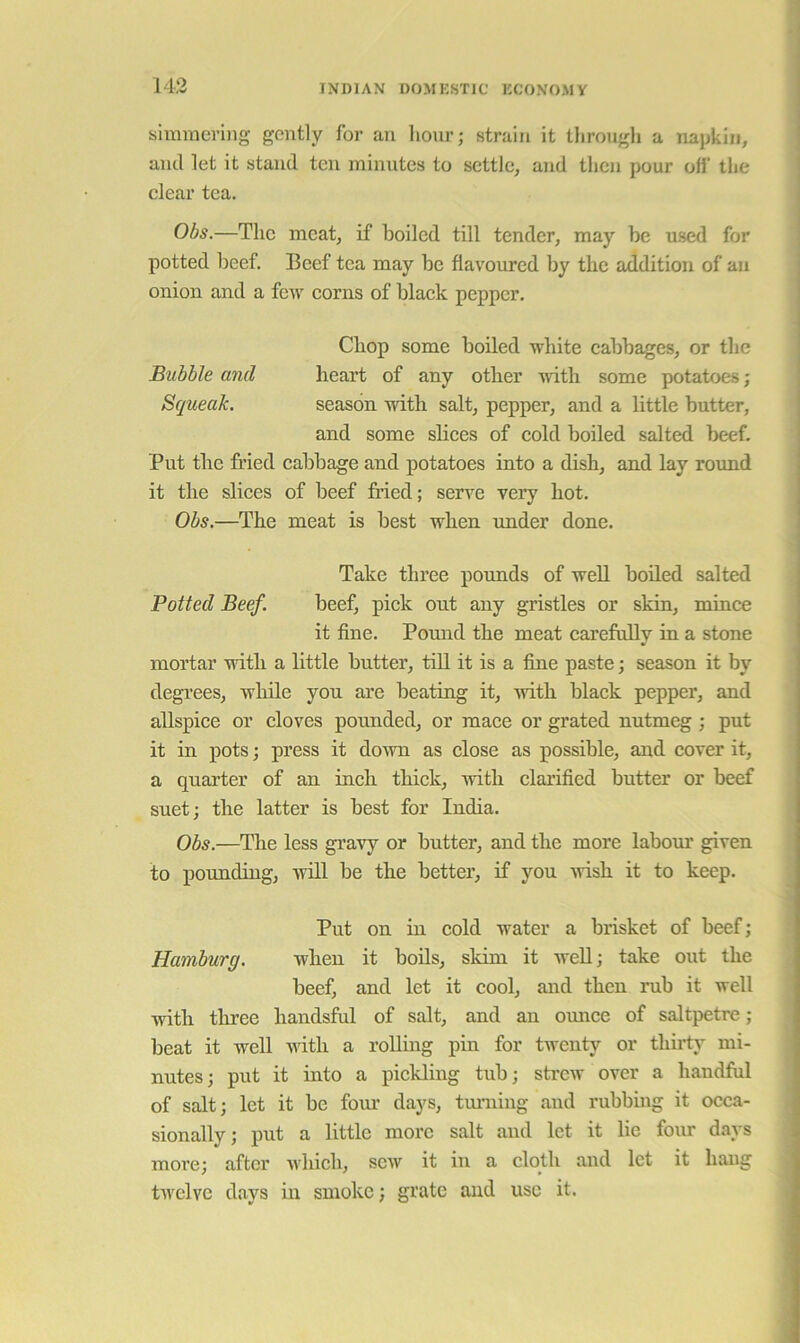 143 simmering gently for an hour; strain it through a napkin, ' and let it stand ten minutes to settle, and then pour ofl‘ the ; clear tea. Obs.—The meat, if boiled till tender, may be used for potted beef. Beef tea may be flavoured by the addition of an onion and a fcAV corns of black pepper. < i Chop some boded white cabbages, or the j Bubble and heart of any other Avith some potatoes; \ Squeak. season with salt, pepper, and a little butter, ! and some slices of cold boiled salted beef. i Put tlie fried cabbage and potatoes into a dish, and lay roimd it the slices of beef fried; serve very hot. Obs.—The meat is best when imder done. Take three pounds of weU boiled salted Potted Beef. beef, pick out any gristles or skin, mince it fine. Pound the meat carefully in a stone mortar with a little butter, till it is a fine paste; season it by degi'ees, while you are beating it, with black pepper, and allspice or cloves pounded, or mace or grated nutmeg ; put it in pots; press it down as close as possible, and cover it, a quarter of an inch thick, with clarified butter or beef suet; the latter is best for India. Obs.—The less gravy or butter, and the more labour given to pounding, Avill be the better, if you Avish it to keep. Put on in cold water a brisket of beef; Hamburg. when it bods, skim it AveU; take out the beef, and let it cool, and then rub it well Avitli three handsful of salt, and an omice of saltpetre ; beat it well Avith a rolling pin for twenty or thirty mi- nutes; put it into a pickling tub; sti’cw over a handful of salt; let it be fom’ days, tm’ning and rubbing it occa- ^ sionally; put a little more salt and let it lie fom* days i more; after Avhich, scav it in a cloth and let it hang tAvelve days m smoke; grate and use it.