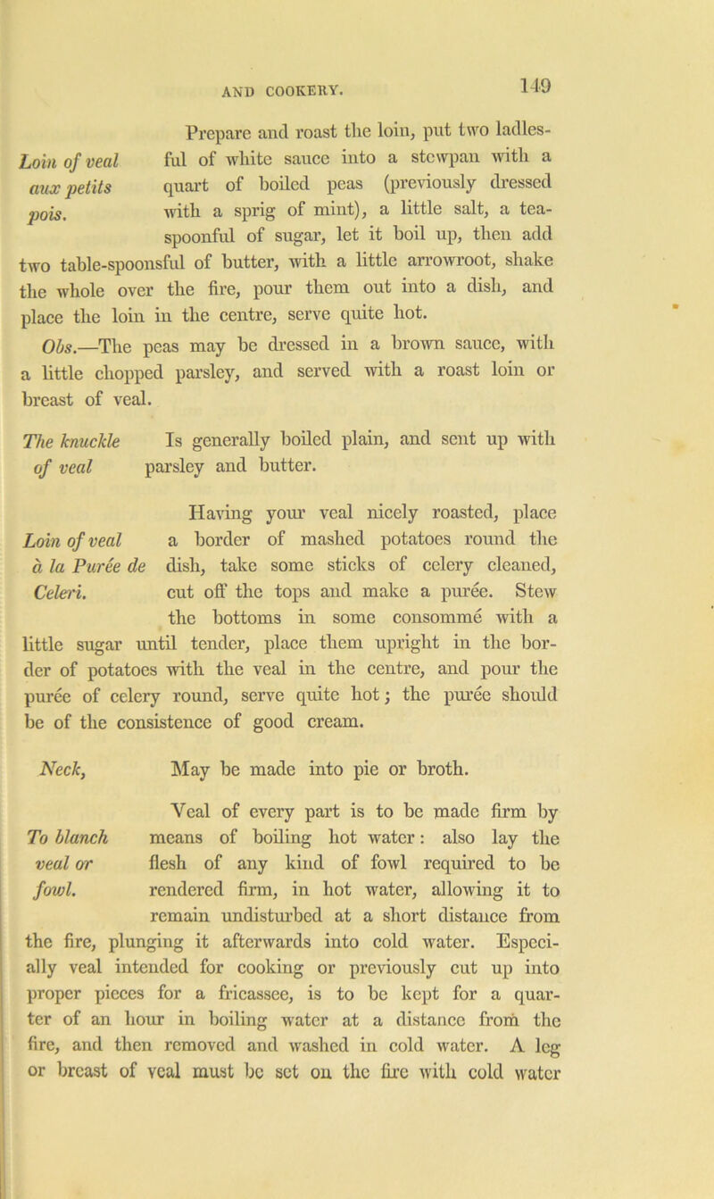 Prepare and roast tlie loin, put ta'^o ladles- Lohi of veal ful of white sauee into a stewpan Avitli a aux petits quart of boiled peas (pre\dously dressed pois witb a spn^ of mint^, a little salt, a tea* spoonful of sugar, let it boil up, tbeu add two table-spoonsful of butter, with a little arrowroot, shake the whole over the fire, pour them out into a dish, and plaee the loin in the centre, serve quite hot. Ol)s.—The peas may be dressed in a brown sauce, with a little chopped parsley, and served with a roast loin or breast of veal. The knuckle Is generally boiled plain, and sent up with of veal parsley and butter. Haling yom’ veal nicely roasted, place Loin of veal a border of mashed potatoes round the a la Puree de dish, take some sticks of celery cleaned, Celei'i. cut off the tops and make a pm’ee. Stew the bottoms in some consomme with a little sugar until tender, place them upright in the bor- der of potatoes with the veal in the centre, and pour the puree of celery round, serve quite hot; the puree should be of the consistence of good cream. Neck, hlay be made into pie or broth. Veal of every part is to be made firm by To blanch means of boiling hot water: also lay the veal or flesh of any kind of fowl required to be fowl. rendered firm, in hot water, allowing it to remain rmdisturbed at a short distance from the fire, plunging it afterwards into cold water. Especi- ally veal intended for cooking or previously cut up into proper pieces for a fricassee, is to be kept for a quar- ter of an hour in boiling water at a distance from the fire, and then removed and washed in cold water. A leg or breast of veal must be set on the fire with cold water