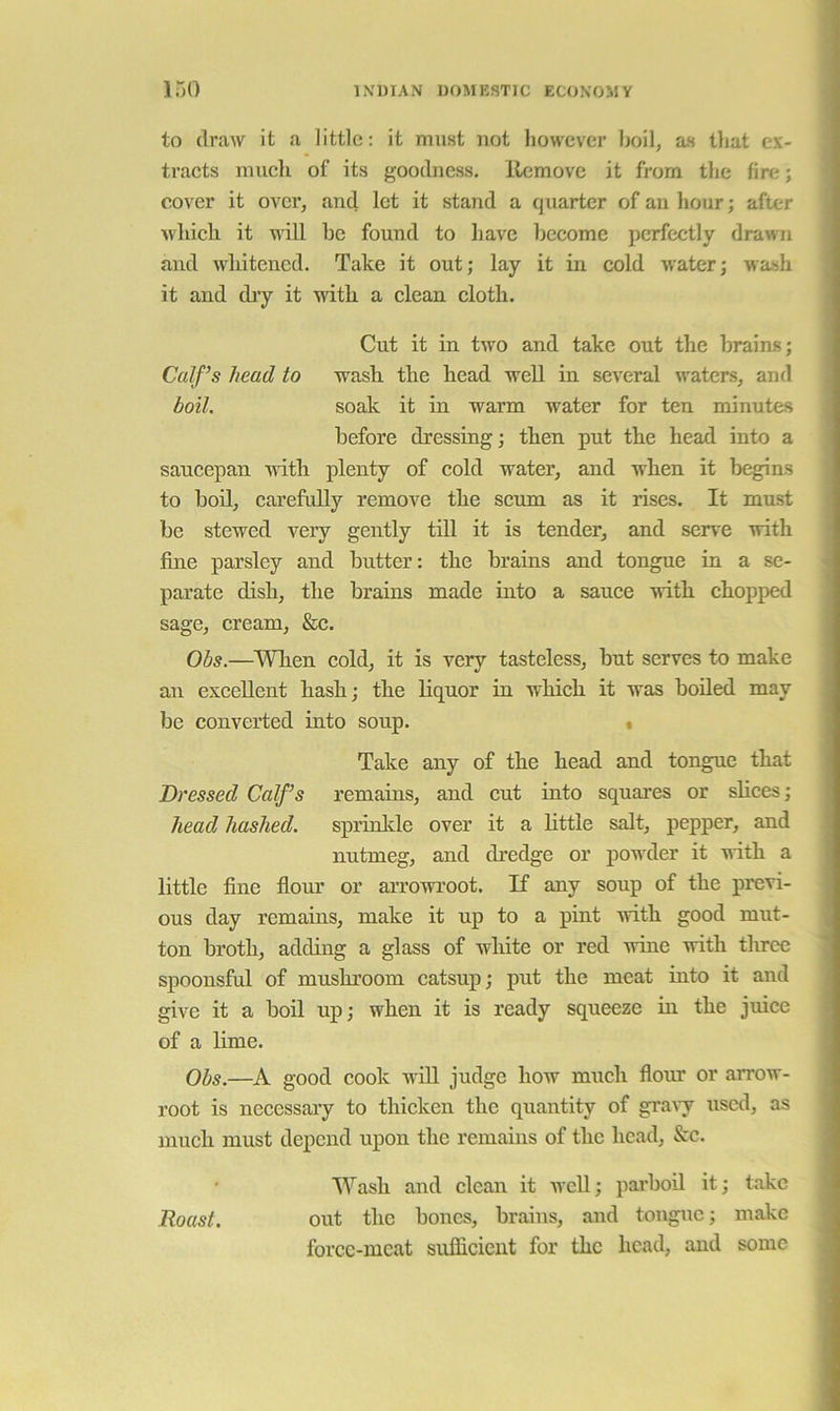 to (IraAV it a little: it must uot however boil, as that ex- tracts much of its goodness, llemovc it from the fire; cover it OA^cr, and let it stand a quarter of an hour; after Avhich it Avill he found to have become perfectly drawn and AA'liitened. Take it out; lay it in cold Avater; wash it and diy it Avith a clean cloth. Cut it in tAvo and take out the brains; Calf’s head to A\ash the head Avell in scAeral Avaters, and boil. soak it in Avarm Avater for ten minutes before dressing; then put the head into a saucepan Avith plenty of cold Avater, and when it begins to boil, carefully remoA’^e the scum as it rises. It must be stewed very gently till it is tender, and serve Avith fine parsley and butter: the brains and tongue in a se- parate dish, the brains made into a sauce Avith chopped sage, cream, &c. Obs.—When cold, it is very tasteless, but serves to make an excellent hash; the liquor in which it was boded may be converted into soup. • Take any of the head and tongue that Dressed Calf’s remains, and cut into squares or shoes; head hashed. sprinkle over it a httle salt, pepper, and nutmeg, and dredge or poAvder it Avith a little fine flom’ or arroAvroot. If any soup of the previ- ous day remains, make it up to a pint Avith good mut- ton broth, adding a glass of white or red Avine Avith tlu-ee spoonsful of mushroom catsup; put the meat into it and give it a boil up; when it is ready squeeze in the juice of a hme. Obs.—A good cook AviU judge how much flour or arrow- root is necessary to thicken the quantity of graAy used, as much must depend upon the remains of the head, &c. Wash and clean it avcU; parbod it; take Roast. out the bones, brains, and tongue; make forcc-mcat sufficient for the head, and some