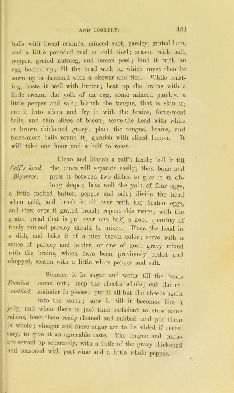 balls witli bread crumbs, minced suet, parsley, ^’ated bam, and a little poimdcd veal or cold fowl; season witli salt, pepper, grated nutmeg, and lemon peel; bind it with an egg beaten up; fill the head -ndth it, which must then be ’ souTi up or fastened -vnth a skewer and tied, ^^niile roast- ing, baste it well with butter; beat up the brains with a little cream, the yolk of an egg, some minced parsley, a little pepper and salt; blaneh the tongue, that is skin it; cut it into slices and fry it with the brains, force-meat balls, and thin sliees of bacon; serve the head with white or brown tliickened gi'avy; place the tongue, brains, and force-meat balls round it; garnish with sliced lemon. It AviU take one hour and a half to roast. Clean and blanch a calf’s head; bod it tdl Calf’s head the bones wdl separate easdy; then bone and Biyarree. press it between two dishes to give it an ob- long shape; beat wed the yolk of fom’ eggs, a little melted butter, pepper and salt; divide the head when cold, and brush it all over with the beaten eggs, and stew over it grated bread; repeat tliis twice; with the grated bread that is put over one half, a good quantity of finely minced parsley should be mixed. Place the head in a dish, and bake it of a nice brown color; serve with a sauce of parsley and butter, or one of good gravy mixed with the brains, which have been previously boiled and chopped, season -with a little white pepper and salt. Simmer it in sugar and water tiU the bones Russian come out; keep the cheeks whole; eut the re- method. mainder in pieces; put it all but the cheeks again into the stock; stew it till it becomes like a jelly, and when there is just time sufficient to stew some raisins, have them ready eleaned and rubbed, and put them in whole; vinegar and more sugar are to be added if neces- sary, to give it an agreeable taste. The tongue and brains are served up separately, with a little of the gravy thiekened and seasoned with port wine and a little whole pepper.