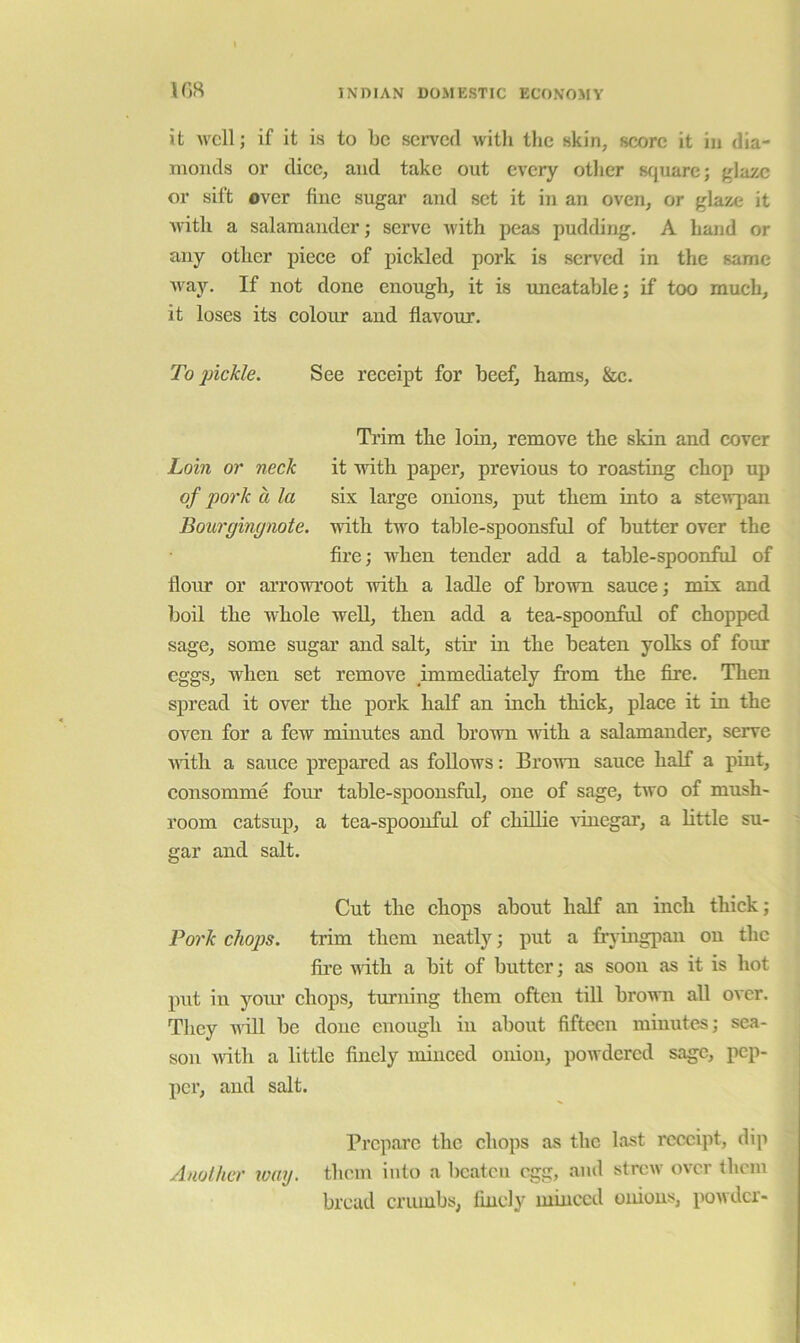 it ivcll; if it is to be served witli tlie skin, score it in dia- monds or dice, and take out every other sfjuare; {^lazc or sift over fiuc sugar and set it in an oven, or glaze it ivith a salamander; serve with peas pudding, A hand or any other piece of pickled pork is served in the same way. If not done enough, it is uneatable; if too much, it loses its colour and flavour. To pickle. See receipt for beef, hams, &c. Trim the loin, remove the skin and cover Loin or neck it with paper, previous to roasting chop up of pork a la six large onions, put them into a steirpan Bourginynote. with two table-spoonsful of butter over the Are; when tender add a table-spoonful of flour or arrowroot with a ladle of brown sauce; mix and boil the whole well, then add a tea-spoonful of chopped sage, some sugar and salt, stir in the beaten yolks of four eggs, when set remove immediately from the fire. Then spread it over the pork half an inch thick, place it in the oven for a few minutes and brown Avith a salamander, serve Aiith a sauce prepared as follows: BroAvn sauce half a pint, consomme four table-spoonsful, one of sage, two of mnsh- room catsup, a tea-spoonful of chillie vinegar, a little su- gar and salt. Cut the chops about half an inch thick; Pork cliojJS. trim them neatly; put a fryingpan on the fire Aiith a bit of butter; as soon as it is hot put in youi’ chops, turning them often till brown all OA cr, Tlicy AA'ill be done enough in about fifteen minute,s; sea- son Aidth a little finely minced onion, powdered sage, pep- per, and salt. Prepare the chops as the last receipt, dip Another wmj. them into a beaten egg, and strew over them bread crumbs, finely minced onions, powder-