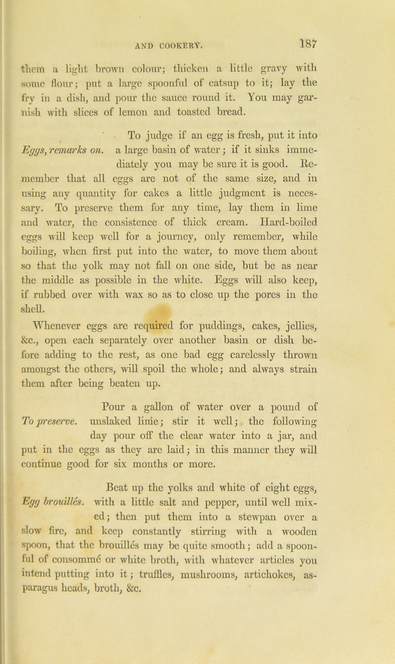 t1icm a broAvn coloov; tliickeu a little gravy witli some flour; pirt a lai’ge spoonful of catsup to it; lay tlie fry in a dish, and pom’ the sauce round it. You may gar- nish with slices of lemon and toasted bread. To judge if an egg is fresh, put it into Eggs, remarks on. a large basin of water; if it sinks imme- diately you may be sure it is good. Re- member that all eggs are not of the same size, and in using any quantity for cakes a little judgment is neces- sary. To preserve them for any time, lay them in lime and water, the consistence of tliick cream. Hard-boiled eggs will keep well for a jom’ney, only remember, while boiling, when first put into the water, to move them about so that the yolk may not fall on one side, but be as near the middle as possible in the white. Eggs will also keep, if rubbed over with wax so as to close up the pores in the shell. Wlienever eggs are required for puddings, cakes, jellies, &c., open each separately over another basin or dish be- fore adding to the rest, as one bad egg carelessly tlirowir amongst the others, ^vill spoil the whole; and always strain them after Ijeing beaten up. Pour a gallon of water over a pound of To preserve, unslaked linie; stir it well; the following day pour off the clear water into a jar, and put in the eggs as they are laid; in this mamier they will continue good for six months or more. Beat up the yolks and white of eight eggs. Egg brouilles. wdth a little salt and pepper, until well mix- ed; then put them into a stewpan over a slow fire, and keep constantly stirring with a wooden spoon, that the brouilles may be quite smooth; add a spoon- ful of consomme or white broth, with whatever articles you intend putting into it; truffles, mushrooms, artichokes, as- paragus heads, broth, &c.