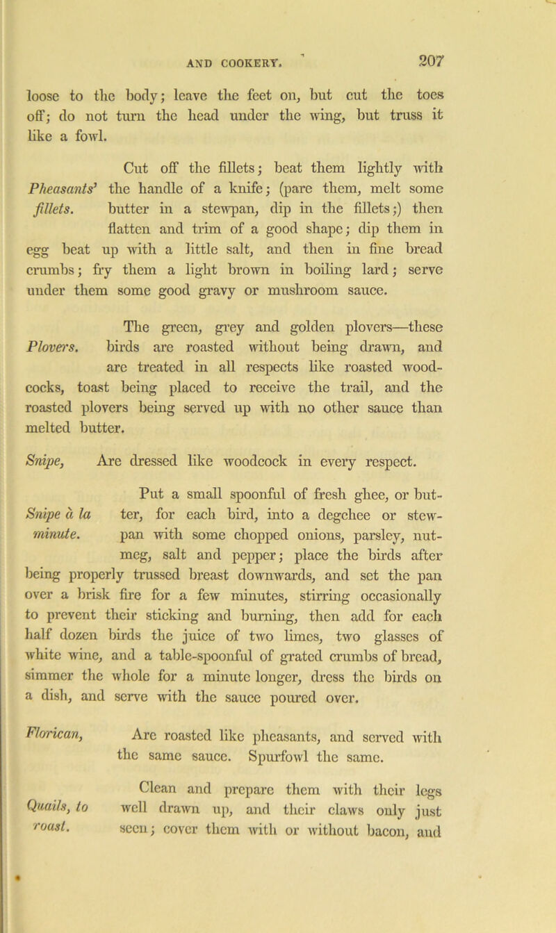 loose to the body; leave the feet on, but cut the toes off; do not turn the head under the wing, but truss it like a fowl. Cut off the fillets; beat them lightly with Pheasants’ the handle of a knife; (pare them, melt some fillets. butter in a stewpan, dip in the fillets;) then flatten and trim of a good shape; dip them in egg beat up with a little salt, and then in fine bread crumbs; fry them a light brown in boiling lard; serve under them some good gravy or mushroom sauce. The green, gi’ey and golden plovers—these Plovers. birds are roasted without being drawn, and are treated in all respects like roasted wood- cocks, toast being placed to receive the trail, and the roasted plovers being served up with no other sauce than melted butter. Snipe, Are dressed like woodcock in eveiy respect. Put a small spoonful of fr'esh ghee, or but- Snipe a la ter, for each bird, into a degchee or stew- minute. pan with some chopped onions, parsley, nut- meg, salt and pepper; place the birds after being properly trussed breast downwards, and set the pan over a brisk fire for a few minutes, stirring occasionally to prevent their sticking and burning, then add for each half dozen birds the juice of two limes, two glasses of white wine, and a table-spoonful of grated crumbs of bread, simmer the whole for a minute longer, dress the birds on a dish, and serve Avith the sauce pomed over. Arc roasted like pheasants, and served with the same sauce. Spmdbwl the same. Clean and prepare them with their legs Avcll drawn up, and their claws only just seen; cover them Avith or Avithout bacon, and Florican, Quails, to roast.