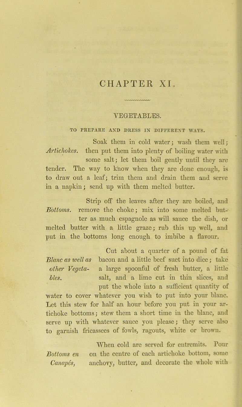 CHAPTER XI. VEGETABLES. TO PREPARE AND DRESS IN DIFFERENT WAYS. Soak tliem in cold water; wash them well; Artichokes, then put them into plenty of hoiUng water mtli some salt; let them boil gently until they are tender. The way to know when they are done enough, is to draw out a leaf; trim them and di’ain them and sen'e in a napkin; send up with them melted butter. Strip off the leaves after they are boiled, and Bottoms, remove the choke; mis into some melted but- ter as mueh espagnole as will sauce the dish, or melted butter with a little graze; rub this up well, and put in the bottoms long enough to imbibe a flavour. Cut about a quarter of a pound of fat Blanc as well as bacon and a little beef suet into dice; take othet' Vegeta- a large spoonful of fresh butter, a little lies. salt, and a lime cut in thin slices, and put the whole into a sufficient quantity of water to cover whatever you wish to put into yom* blanc. Let this stew for half an hour before you put in yom' ar- tichoke bottoms; stew them a short time in the blanc, and serve up with whatever sauce you please; they serve also to garnish fricassees of fowls, ragouts, white or brown. VHieu cold are served for cntrcmits. Pour Bottoms en on the centre of each artichoke bottom, some Canapes, anchovy, butter, and decorate the whole with