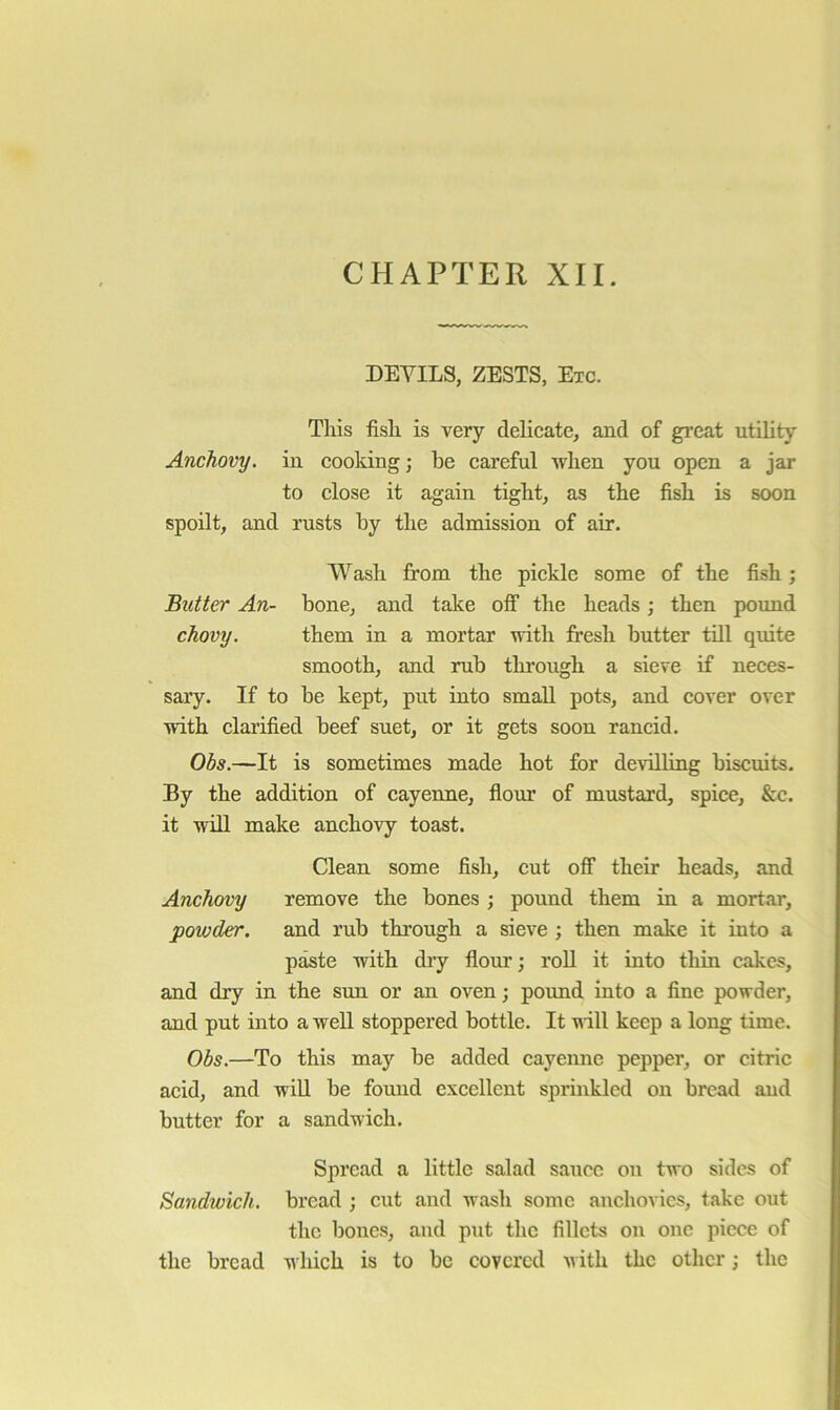 CHAPTER XII. DEVILS, ZESTS, Etc. This fish is very delicate, and of great utility Anchovy, in cooking; be careful when you open a jar to close it again tight, as the fish is soon spoilt, and rusts by the admission of air. Wash from the pickle some of the fish; Butter An- bone, and take off the heads; then pmmd chovy. them in a mortar with fresh butter till quite smooth, and rub thi’ongh a sieve if neces- sary. If to be kept, put into small pots, and cover over with clarified beef suet, or it gets soon rancid. Obs.—It is sometimes made hot for devilling biscuits. By the addition of cayenne, flour of mustard, spice, &c. it will make anchovy toast. Clean some fish, cut off their heads, and Anchmy remove the bones ; pound them in a mortar, powder, and rub through a sieve ; then make it into a paste with dry flour; roU it into thin cakes, and dry in the sun or an oven; pound into a fine powder, and put into a well stoppered bottle. It will keep a long time. Obs.—To this may be added cayenne pepper, or citric acid, and will be found excellent sprinkled on bread and butter for a sandwich. Spread a little salad sauce on two sides of Sandwich, bread ; cut and wash some anchovies, take out the bones, and piit the fillets on one piece of the bread which is to be covered with the other; the