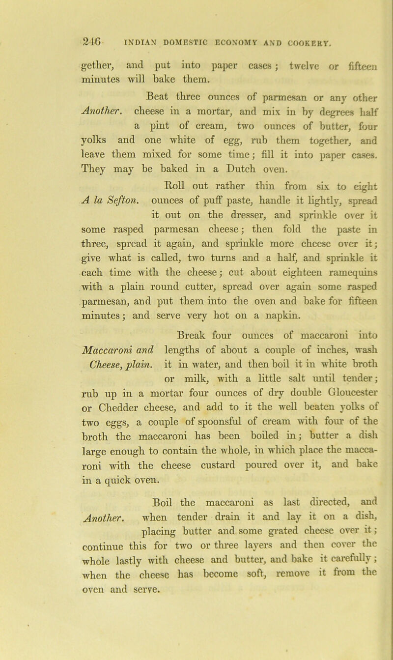 21G INDIAN DOMESTIC ECONOMY AND COOKERY. gether, and put into paper cases; twelve or fifteen minutes will bake them. Beat three ounces of parmesan or any other Another, cheese in a mortar, and mix in by degrees lialf a pint of cream, two ounces of butter, four yolks and one white of egg, rub them together, and leave them mixed for some time; fill it into paper cases. They may be baked in a Dutch oven. Boll out rather thin from six to eight A la Sefto7i. ounces of puff paste, handle it lightly, spread it out on the dresser, and sprinkle over it some rasped parmesan cheese; then fold the paste in three, spread it again, and sprinkle more cheese over it; give what is called, two turns and a half, and sprinkle it each time with the cheese; cut about eighteen ramequins with a plain romid cutter, spread over again some rasped parmesan, and put them into the oven and bake for fifteen minutes; and serve very hot on a napkin. Break four ounces of maccaroni into Maccaroni and lengths of about a couple of inches, wash Cheese, plain, it in water, and then boll it in white broth or milk, with a little salt until tender; rub up in a mortar fom’ ounces of diy double Gloucester or Chedder cheese, and add to it the well beaten yolks of two eggs, a couple of spoonsful of cream with four of the broth the maccaroni has been boiled in; butter a dish large enough to contain the whole, in which place the macca- roni with the cheese custard poured over it, and bake in a quick oven. Boil the maccainni as last dii’ected, and Another. when tender drain it and lay it on a dish, placing butter and some gi*ated cheese over it; continue this for two or three layers and then cover the whole lastly with cheese and butter, and bake it carefully; when the cheese has become soft, remove it from the oven and serve.