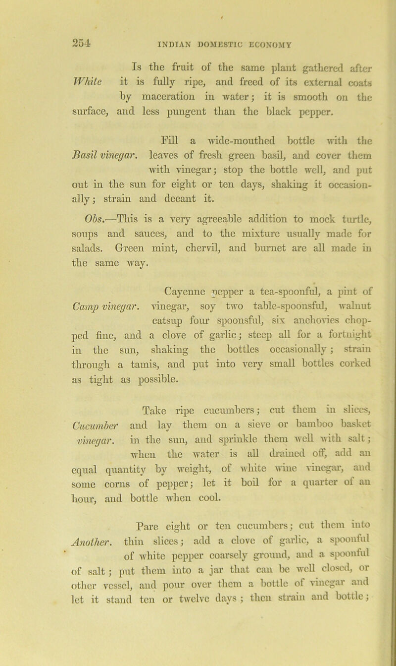 Is tlie fruit of tlie same plant gathered after While it is fully ripe, and freed of its external coats by maceration in water; it is smooth on the surface, and less pungent than the black pepper. Fill a wide-mouthed bottle with the Basil vinegar, leaves of fresh green basU, and cover them with vinegar; stop the bottle well, and put out in the sun for eight or ten days, shaldug it occasion- ally ; strain and decant it. Ohs.—This is a very agreeable addition to mock turtle, soups and sauces, and to the mixture usually made for salads. Green mint, chervil, and burnet are all made in the same way. Cayenne pepper a tea-spoonful, a pint of Camp vinegar, \unegar, soy two table-spoonsfid, walnut catsup four spoonsful, six anchoGes chop- ped fine, and a clove of garlie; steep all for a fortnight in the sim, shaking the bottles occasionally; strain through a tamis, and put into very small bottles corked as tight as possible. Take ripe cueumbers; cut them ui slices, Cucumber and lay them on a sieve or bamboo basket vinegar. in the sun, and sprinkle them well Avith salt; when the Avater is all cli’aincd ofi^ add an equal quantity by weight, of Avliite Avine vinegar, and some corns of pepper; let it bod for a quarter of an hour, and bottle Avhen cool. Pare eight or ten cucumbers; cut them into Another, thin slices; add a clove of garlic, a spoonful of Avhite pepper coarsely ground, and a spoonful of salt; put them into a jar that can be well closed, or other A'csscl, and pour over them a bottle of Adncgar and let it stand ten or tAvclve days ; then strain and bottle;