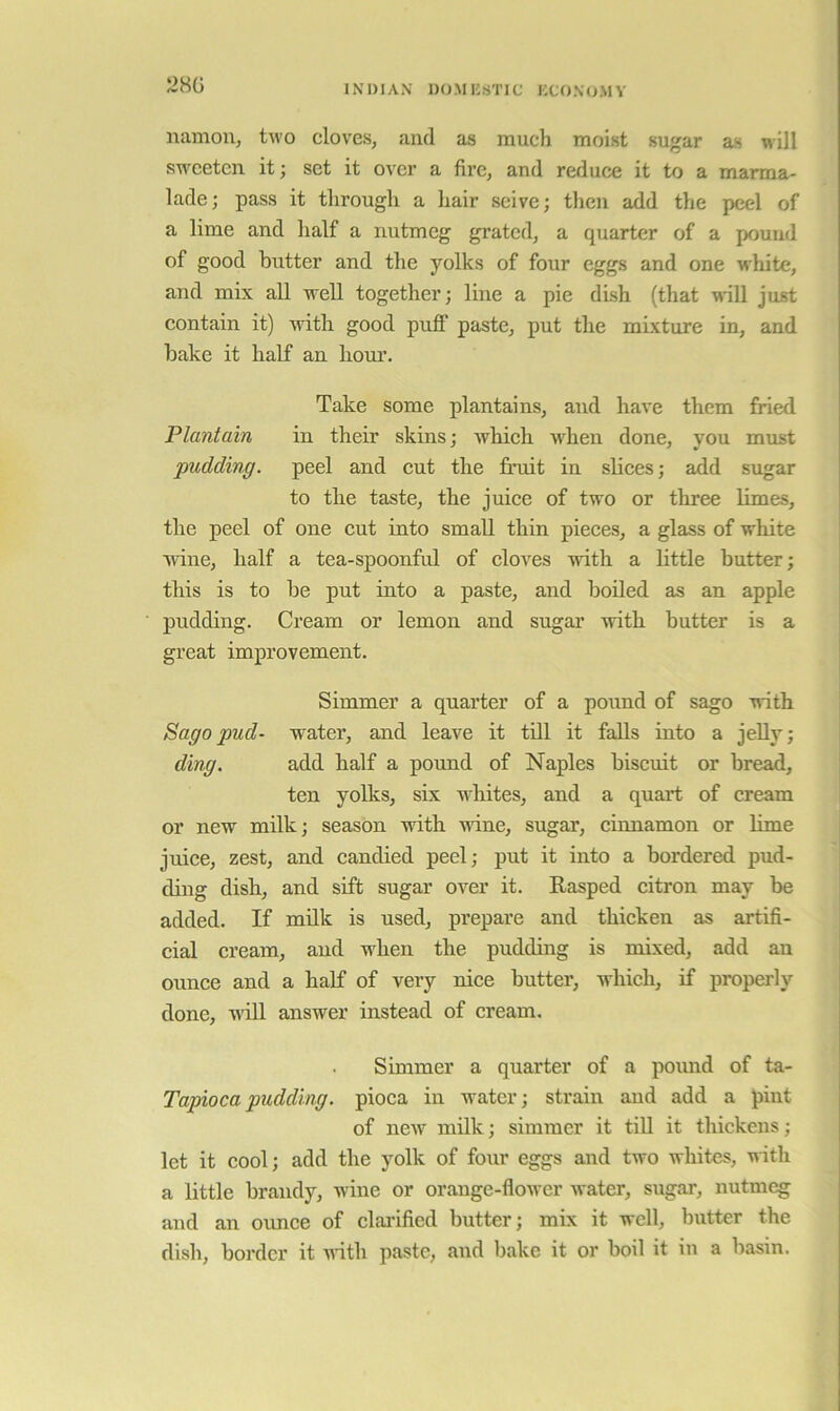 28G iiamoUj two cloves, and as much moist sugar as will sweeten it; set it over a fire, and reduce it to a marma- lade; pass it through a hair seive; then add the peel of a lime and half a nutmeg grated, a quarter of a pound of good butter and the yolks of four eggs and one white, and mix all well together; line a pie dLsh (that will just contain it) mth good puff paste, put the mixture in, and bake it half an hour. Take some plantains, and have them fried Plantain in their skins; Avhich when done, you must pudding, peel and cut the fruit in slices; add sugar to the taste, the juiee of two or three limes, the peel of one cut into small thin pieces, a glass of white wine, half a tea-spoonful of cloves -with a little butter; this is to be put into a paste, and boiled as an apple pudding. Cream or lemon and sugar with butter is a great improvement. Simmer a quarter of a pound of sago with Sago pud- water, and leave it till it falls into a jeUy; ding. add half a pound of Naples biscuit or bread, ten yolks, six whites, and a quart of cream or new milk; season with wine, sugar, einnamon or lime juiee, zest, and candied peel; put it into a bordered pud- ding dish, and sift sugar over it. Rasped eitron may be added. If milk is used, prepare and thicken as artifi- cial cream, and when the pudding is mixed, add an ounce and a half of very nice bntter, which, if properly done, will answer instead of cream. Simmer a qnarter of a pound of ta- Tapiocapudding, pioca in water; strain and add a pint of new milk; simmer it tiU it thickens ; let it cool; add the yolk of four eggs and two whites, nith a little brandy, wine or orange-flower water, sugar, nutmeg and an ounee of clai’ified butter; mix it well, butter the dish, border it nith paste, and bake it or boil it in a basin.