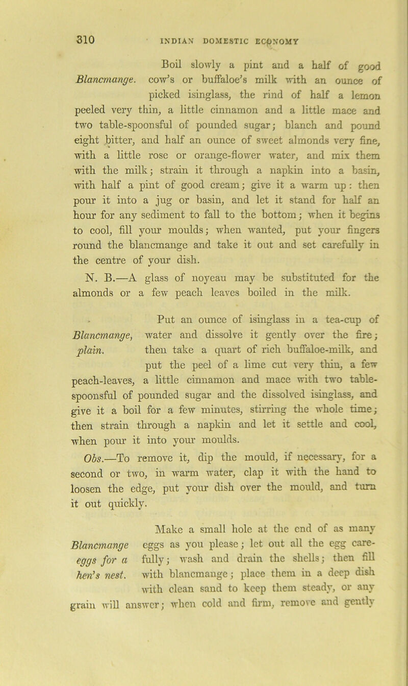 Boil slowly a pint and a half of good Blancmange, cow^s or buffaloe's milk with an ounce of picked isinglass^ the rind of half a lemon peeled very thin, a little cinnamon and a little mace and two table-spoonsful of pounded sugar; blanch and pound eight bitter, and half an ounce of sweet almonds very fine, with a little rose or orange-flower water, and mLx them with the milk; strain it through a napkin into a basin, with half a pint of good cream; give it a warm up: then pour it into a jug or basin, and let it stand for half an hour for any sediment to fall to the bottom; when it begins to cool, fill your moulds; when wanted, put your fingers round the blancmange and take it out and set carefully in the centre of your dish. N. B.—A glass of noyeau may be substituted for the almonds or a few peach leaves boiled in the milk. Put an ounce of isinglass in a tea-cup of Blancmange, water and dissolve it gently over the fire; plain. then take a quart of rich bufialoe-milk, and put the peel of a lime cut very thin, a few peach-leaves, a little cinnamon and mace with two table- spoonsful of pounded sugar and the dissolved isinglass, and give it a boil for a few minutes, stirring the whole time; then strain through a napldn and let it settle and cool, w'hen pour it into your moulds. 0^5.—To remove it, dip the mould, if necessary, for a second or two, in wann water, clap it with the hand to loosen the edge, put your dish over the mould, and turn it out quickly. Make a small hole at the end of as many Blancmange eggs as you please; let out all the egg care- eggs for a fully; wash and drain the shells; then fill hen^s nest, with blancmange; place them in a deep dish ndth clean sand to keep them steady, or any grain will answer; when cold and firm, remove and gently