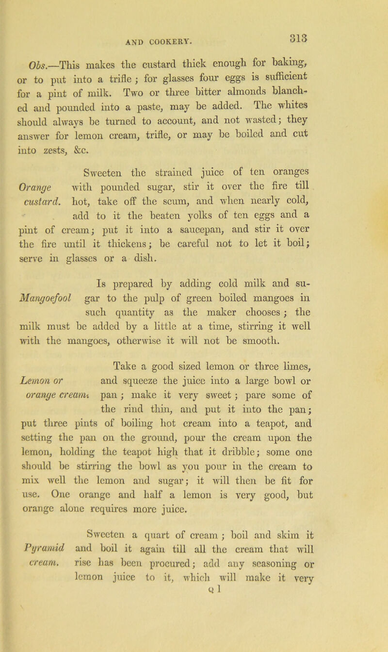 —This makes tlie custard thick enough for baking, or to put into a trifle ; for glasses four eggs is sufficient for a pint of milk. Two or three hitter almonds blanch- ed and pounded into a paste, may he added. The wfliites should always be turned to account, and not wasted j they answer for lemon cream, trifle, or may he boiled and cut into zests, &c. Sweeten the strained juice of ten oranges Orange with pounded sugar, stir it over the fire till custard, hot, take off the seum, and when nearly cold, add to it the beaten yolks of ten eggs and a pint of cream; put it into a saucepan, and stir it over the fire until it thiekens; be careful not to let it boil; serve in glasses or a dish. Is prepared by adding cold milk and su- Mangoefool gar to the pulp of green boiled mangoes in such quantity as the maker chooses; the milk must be added by a little at a time, stirring it well with the mangoes, otherwise it will not be smooth. Take a good sized lemon or three limes. Lemon or and squeeze the juice into a large bowl or orange creanii pan ; make it very sweet; pai’e some of the rind thin, and put it into the pan; put three pints of boiling hot cream into a teapot, and setting the pan on the ground, pour the cream upon the lemon, holding the teapot high that it dribble; some one should be stinang the bowl as you pour in the cream to mix well the lemon and sugar; it Avill then he fit for use. One orange and half a lemon is very good, but orange alone requires more juice. Sweeten a quart of cream ; boil and skim it Pyramid and boil it again till all the cream that will cream. rise has been procured; add any seasoning or lemon juice to it, whicli will make it very Q 1