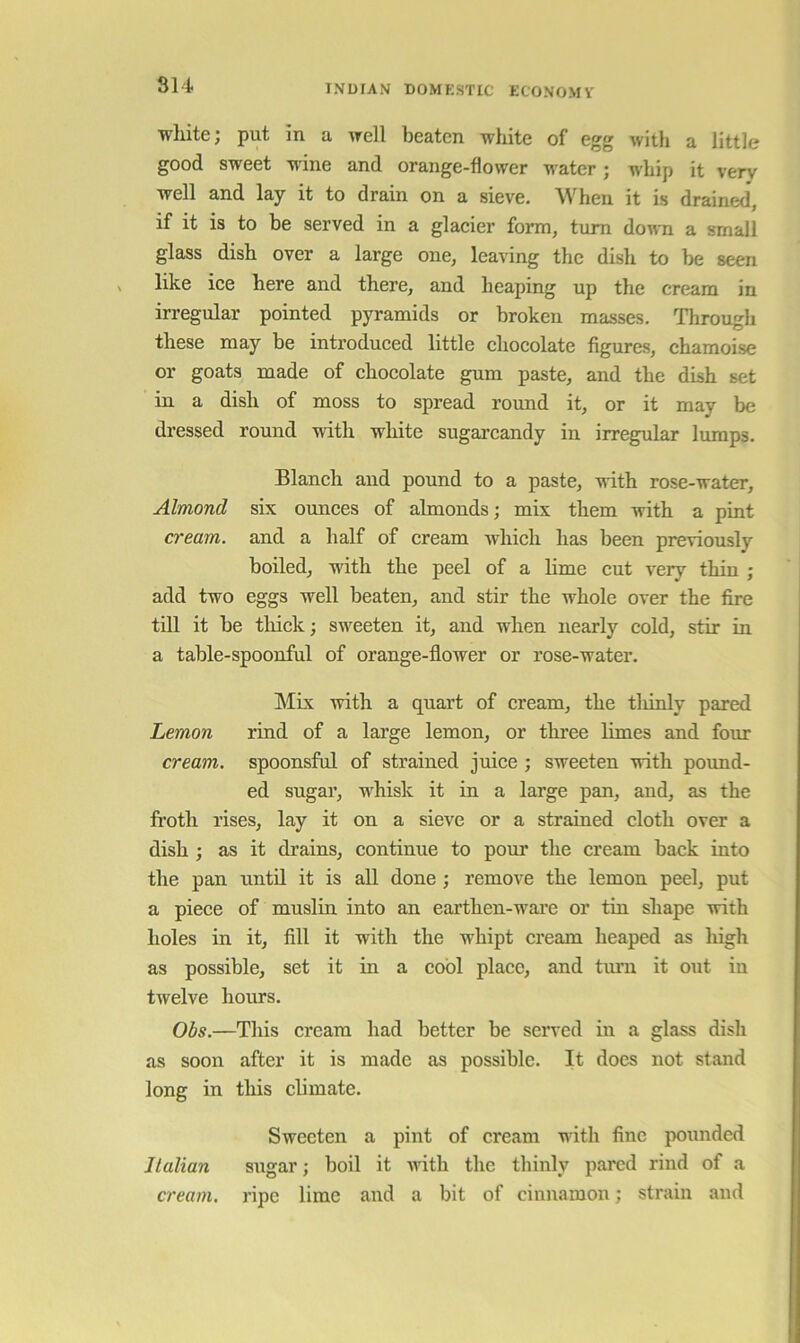 814 wliite; put in a irell beaten white of egg with a little good sweet wine and orange-flower water; whip it very well and lay it to drain on a sieve. When it is drained, if it is to be served in a glacier form, turn doira a small glass dish over a large one, leaving the dish to be seen like ice here and there, and heaping up the cream in irregular pointed pyramids or broken masses. Through these may be introduced little chocolate figures, chamoise or goats made of chocolate gum paste, and the dish set in a dish of moss to spread round it, or it may be dressed round with white sugai’candy in irregular lumps. Blanch and pound to a paste, with rose-water, Almond six ounces of almonds; mix them with a pint cream, and a half of cream Avhich has been previously boiled, with the peel of a lime cut very thin ; add two eggs well beaten, and stir the whole over the fire till it be thick; sweeten it, and when nearly cold, stir in a table-spoonful of orange-flower or rose-water. Mix with a quart of cream, the tliiuly pared Lemon rind of a large lemon, or three limes and four cream, spoonsful of strained juice ; sweeten with pound- ed sugar, whisk it in a large pan, and, as the froth rises, lay it on a sieve or a strained cloth over a dish ; as it drains, continue to pour the cream back into the pan until it is all done ; remove the lemon peel, put a piece of muslin into an earthen-ware or tin shape with holes in it, fill it with the whipt cream heaped as high as possible, set it in a cool place, and turn it out in twelve hours. Obs.—This cream had better be served in a glass dish as soon after it is made as possible. It does not stand long in this chmate. Sweeten a pint of cream with fine pounded Italian sugar; boil it with the thinly pared rind of a cream, ripe lime and a bit of cinnamon; strain and