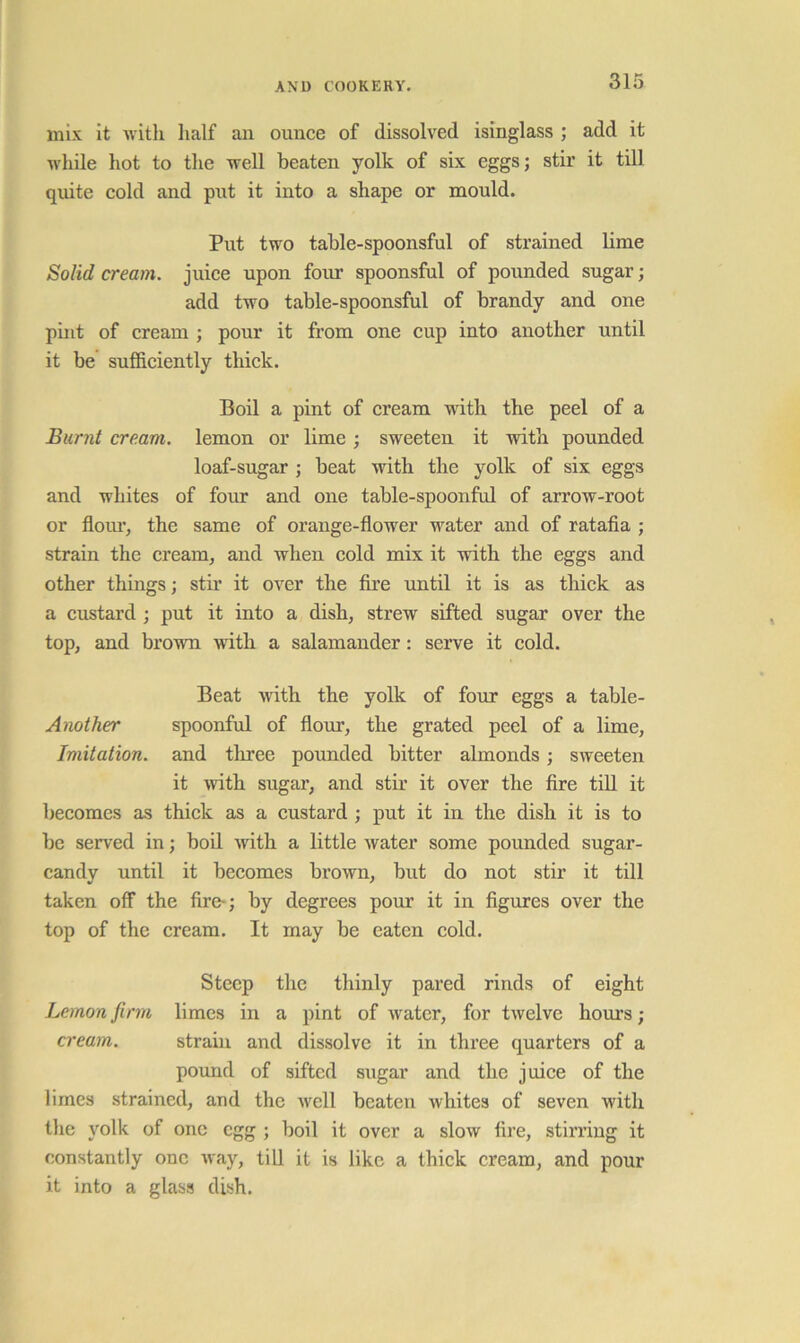 mix it with half an ounce of dissolved isinglass ; add it M'hile hot to the well beaten yolk of six eggs; stir it till quite cold and put it into a shape or mould. Put two table-spoonsful of strained lime Solid cream, juice upon four spoonsful of pounded sugar; add two table-spoonsful of brandy and one pint of cream ; pour it from one cup into another until it be sufficiently thick. Boil a pint of cream with the peel of a Burnt cream, lemon or lime; sweeten it with pounded loaf-sugar ; beat with the yolk of six eggs and whites of four and one table-spoonful of arrow-root or floiu’, the same of orange-flower water and of ratafia ; strain the cream, and when cold mix it with the eggs and other things; stir it over the fire until it is as thick as a custard ; put it into a dish, strew sifted sugar over the top, and brown with a salamander: serve it cold. Beat with the yolk of four eggs a table- Another spoonful of flour, the grated peel of a lime. Imitation, and tliree pounded bitter almonds; sweeten it >vith sugar, and stir it over the fire till it becomes as thick as a custard ; put it in the dish it is to be served in; boil with a little water some pounded sugar- candy until it becomes brown, but do not stir it till taken off the fire-; by degrees pour it in figures over the top of the cream. It may be eaten cold. Steep the thinly pared rinds of eight Lemon firm limes in a pint of water, for twelve hom’s; cream. strain and dissolve it in three quarters of a pound of sifted sugar and the juiee of the limes strained, and the well beaten whites of seven with the yolk of one egg ; boil it over a slow fire, stirring it constantly one way, till it is like a thick cream, and pour it into a glass dish.