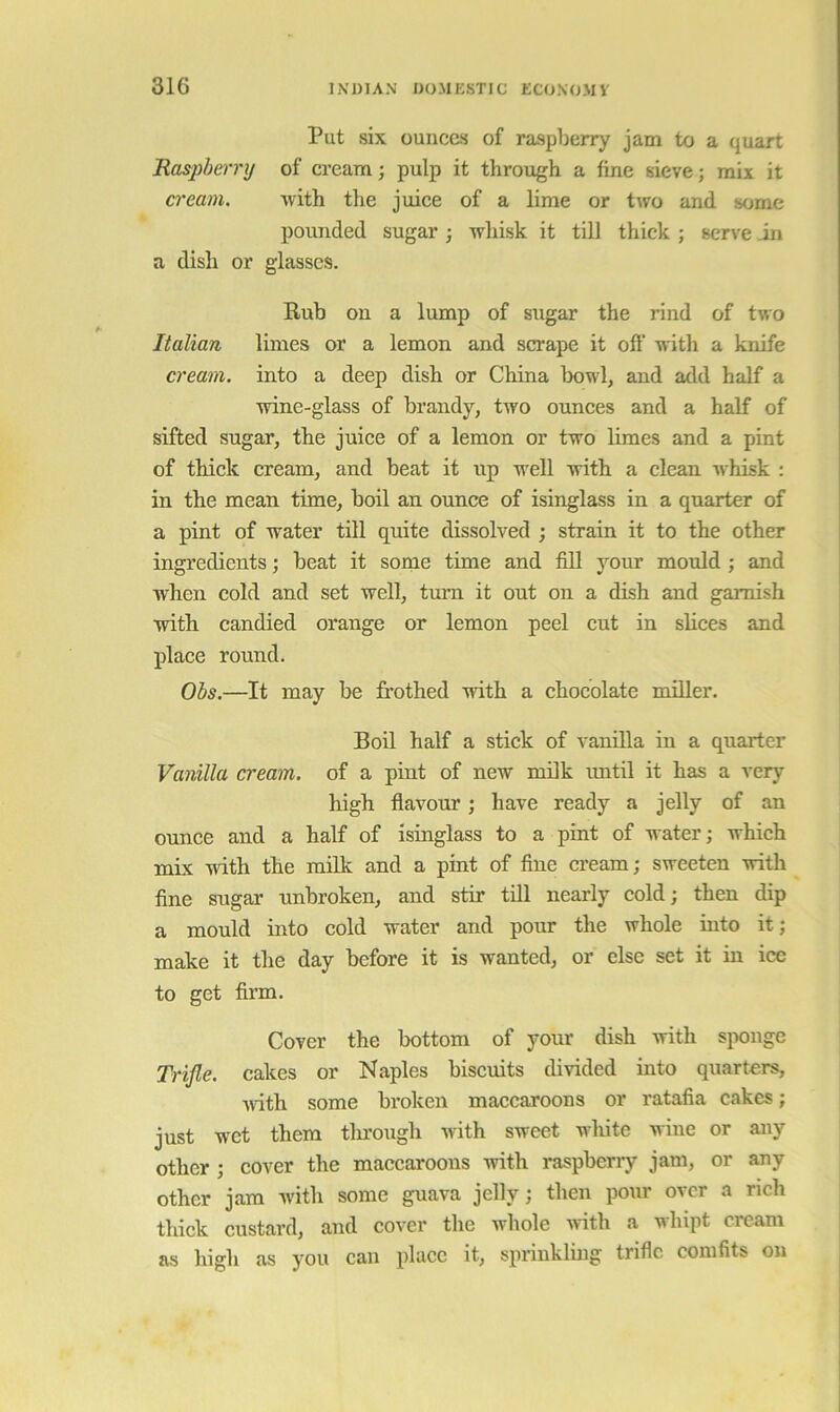 Put six ounces of raspberry jam to a quart Raspberry of cream; pulp it through a fine sieve; mix it cream. with the juice of a lime or two and some pounded sugar ; wliisk it till thick ; serve in a dish or glasses. Rub on a lump of sugar the rind of two Italian limes or a lemon and scrape it off with a knife cream, into a deep dish or China bowl, and add half a wine-glass of brandy, tAvo ounces and a half of sifted sugar, the juice of a lemon or two limes and a pint of thick cream, and beat it up well with a clean Avhisk : in the mean time, boil an ounce of isinglass in a quarter of a pint of water till quite dissolved ; strain it to the other ingredients; beat it some time and fill your mould ; and when cold and set well, turn it out on a dish and garnish with candied orange or lemon peel cut in slices and place round. Obs.—It may be frothed with a chocolate miller. Boil half a stick of vanilla in a quarter Vanilla cream, of a pint of new milk imtil it has a very high flavour; have ready a jelly of an ounce and a half of isinglass to a pint of water; which •mix -with the milk and a pint of fine cream; sweeten with fine sugar unbroken, and stir till nearly cold; then dip a mould into cold water and pour the whole into it; make it the day before it is wanted, or else set it in ice to get firm. Cover the bottom of your dish with sponge Trifle, cakes or Naples biscuits divided into quarters, Avdth some broken maccaroons or ratafia cakes; just wet them tlu’ough Avith sweet white wine or any other; cover the maccaroons Avith raspberry jam, or any other jam Avith some guava jelly; then pour over a rich thick custard, and cover the Avhole Avith a whipt cream as high as you can place it, sprinkling trifle comfits on