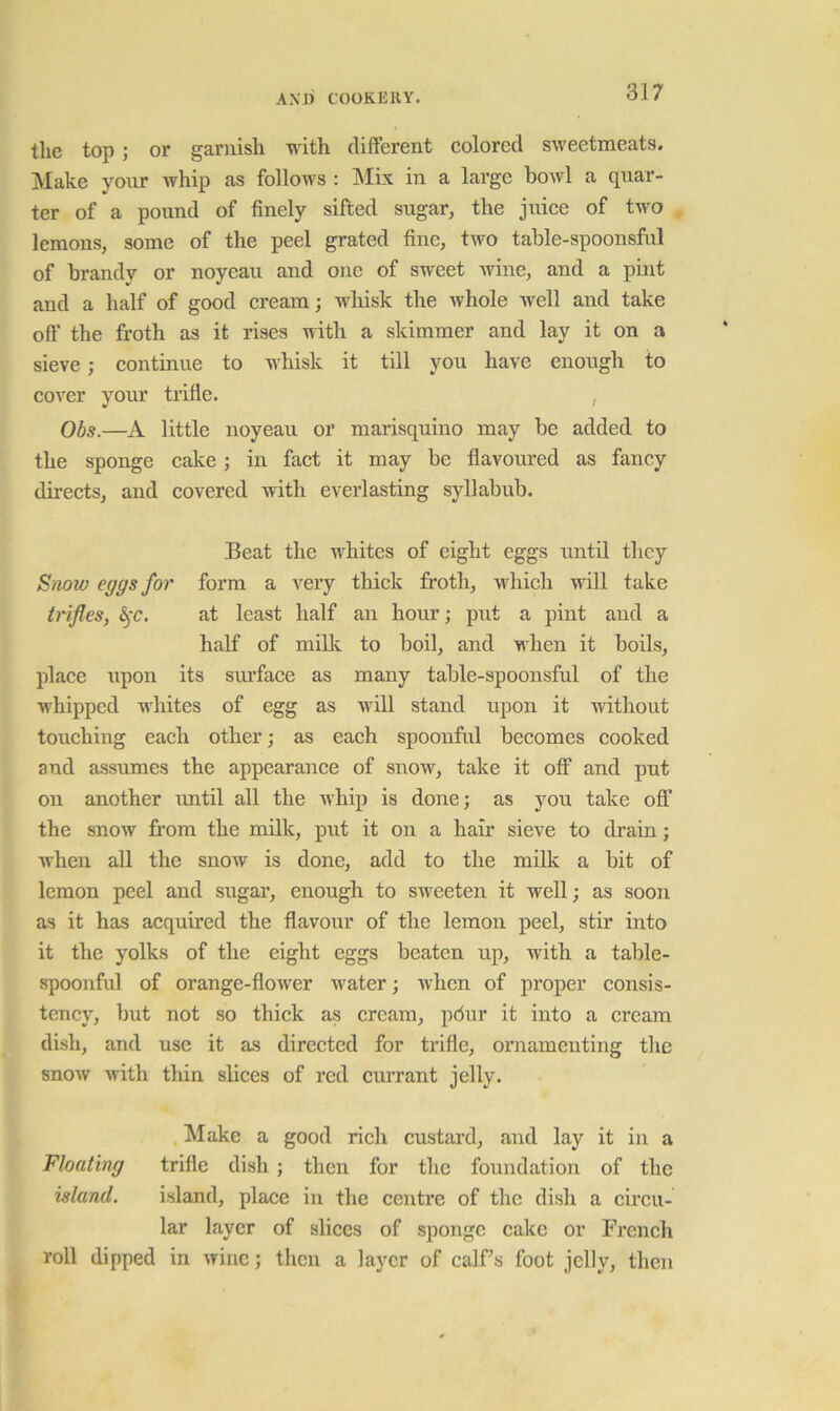 the top ; or garnish with different colored sweetmeats. Make yonr whip as follows : ]\Iix in a large howl a quar- ter of a pound of finely sifted sugar, the juice of two lemons, some of the peel grated fine, two table-spoonsful of brandy or noyeau and one of sweet wine, and a pint and a half of good cream; whisk the whole well and take oft’ the froth as it rises with a skimmer and lay it on a sieve; continue to whisk it till you have enough to cover your trifle. , Obs.—A little noyeau or marisquino may he added to the sponge cake; in fact it may be flavoured as fancy directs, and covered with everlasting syllabub. Beat the whites of eight eggs until tlicy Snow eggs for form a very thick froth, which will take trifles, S^c. at least half an hour; put a pint and a half of millc to boil, and when it boils, place upon its sui’face as many table-spoonsful of the whipped whites of egg as will stand upon it without touching each other; as each spoonful becomes cooked and assumes the appearance of snow, take it off and put on another imtil all the whip is done; as you take off the snow fi’om the milk, put it on a hair sieve to drain; when all the snow is done, add to the milk a bit of lemon peel and sugar, enough to sweeten it well; as soon as it has acquired the flavour of the lemon peel, stir into it the yolks of the eight eggs beaten up, with a table- spoonful of orange-flower water; Avhen of proper consis- tency, but not so thick as cream, pdur it into a cream dish, and use it as directed for trifle, ornamenting the snow with thin slices of red currant jelly. . Make a good rich custard, and lay it in a Floating trifle dish; then for the foundation of the island. island, place in the centre of the dish a circu- lar layer of slices of sponge cake or Frencli roll dipped in wine; then a layer of calf’s foot jelly, then