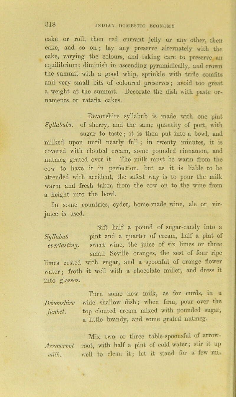 cake or roll, then red cru’rant jelly or any other, then cake, and so on; lay any preserve alternately with the cake, varying the colours, and taking care to preserve, an equilibrium; diminish in ascending pyramidically, and crown the summit with a good whip, sprinkle witli trifle comfits and very small bits of coloured preserves; avoid too great a weight at the summit. Decorate the dish with pa-ste or- naments or ratafia cakes. Devonshii’e syllabub is made with one pint Syllabubs, of sherry, and the same quantity of port, with sugar to taste; it is then put into a bowl, and milked upon until nearly full; in twenty minutes, it is covered with clouted cream, some pormded cinnamon, and nutmeg grated over it. The milk must be warm from the cow to have it in perfection, but as it is liable to be attended with accident, the safest way is to pour the milk warm and fresh taken from the cow on to the wine from a height into the bowl. In some countries, cyder, home-made wine, ale or vir- juice is used. Sift half a pomrd of sugar-candy into a Syllabub pint and a quarter of cream, half a pint of everlasting. sw'eet wine, the juice of six limes or three small Seville oranges, the zest of four ripe limes zested with sugar, and a spoonful of orange flower water; froth it well with a chocolate miller, and dress it into glasses. Turn some new milk, as for cm'ds, in a wide shallow' dish; when firm, pour over the top clouted cream mixed with pounded sugar, a little brandy, and some grated nutmeg. Mix tw'o or three table-spoonsful of arrow- root, with half a pint of cold water; stir it up well to clean it; let it stand for a few mi- Devonshire junket. Arroicroot milk.