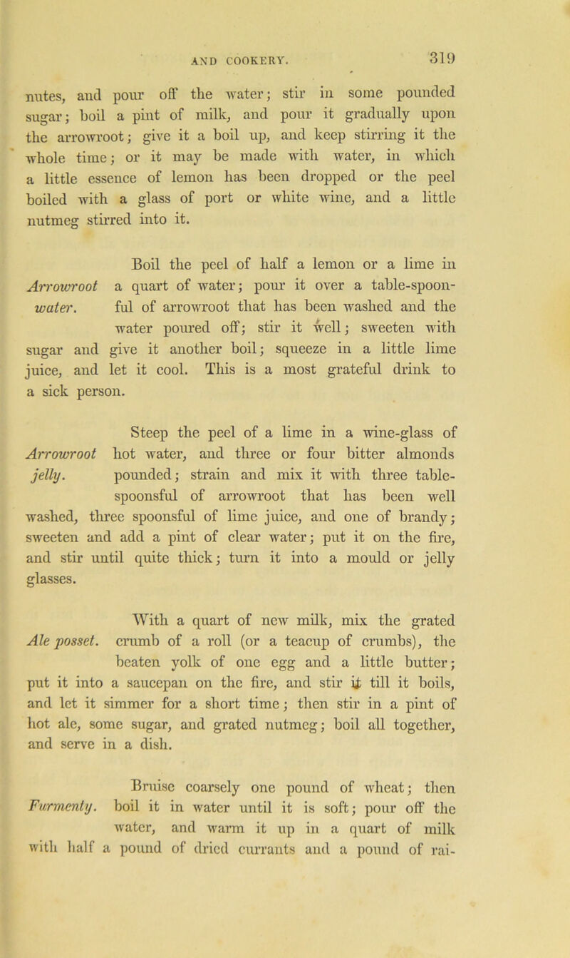 mites, and pour off the ivater; stir in some pounded sugar; boil a pint of milk, and pour it gradually upon tlie arrowroot; give it a boil up, and keep stuTing it the whole time; or it may be made with watei’, in which a little essence of lemon has been dropped or the peel boiled with a glass of port or white wine, and a little nutmeg stii’red into it. Boil the peel of half a lemon or a lime in Arrowroot a quart of water; pour it over a table-spoon- wate)'. ful of arrowroot that has been washed and the water poured off; stir it well; sweeten with sugar and give it another boil; squeeze in a little lime juice, and let it cool. This is a most grateful drink to a sick person. Steep the peel of a lime in a wine-glass of Arrowroot hot water, and three or four bitter almonds jelly. pounded; strain and mix it with three table- spoonsful of arrowroot that has been well washed, three spoonsful of lime juice, and one of brandy; sweeten and add a pint of clear water; put it on the fire, and stir until quite thick; turn it into a mould or jelly glasses. With a quart of new milk, mix the grated Ale posset, crumb of a roll (or a teacup of crumbs), the beaten yolk of one egg and a little butter; put it into a saucepan on the fire, and stir ij; till it boils, and let it simmer for a short time; then stir in a pint of hot ale, some sugar, and grated nutmeg; boil all together, and serve in a dish. Bruise coarsely one pound of wheat; tlien Furmenty. boil it in water until it is soft; pour off the water, and warm it up in a quart of milk with half a pound of dried currants and a pound of rai-