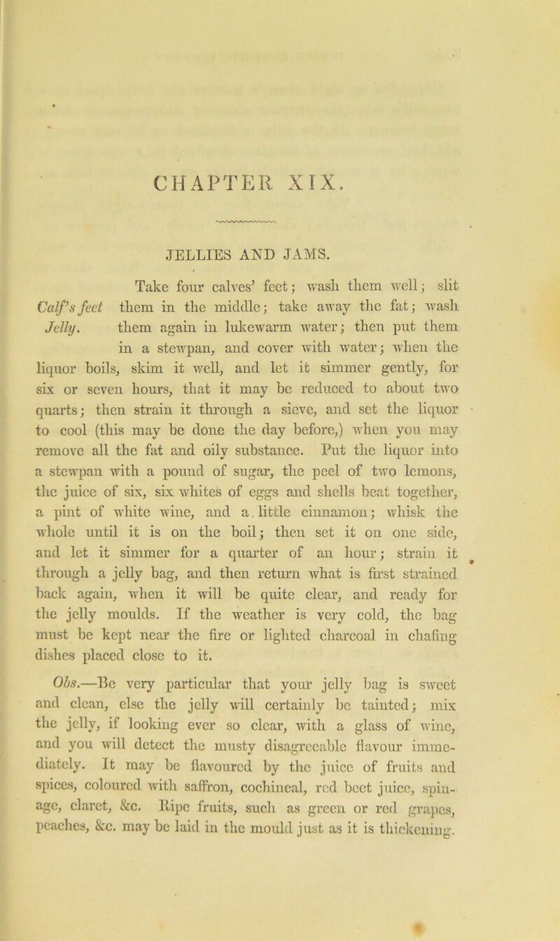 CHAPTER XIX. JELLIES AND JAMS. / Take four calves’ feet; wash them well; slit Calf’s feet them in the middle; take away the fat; wash Jelly. them again in lulvewarm water; then put them in a stewpan, and cover with water; when the liquor boils, skim it well, and let it simmer gently, for six or seven hours, that it may be reduced to about two quarts; then strain it through a sieve, and set the liquor to cool (this may be done the day before,) when you may remove all the fat and oily substance. Put the liquor into a stewpan with a pound of sugar, the peel of two lemons, tlie juice of six, six whites of eggs and shells beat together, a pint of white wine, and a. little cinnamon; whisk the whole until it is on the boil; then set it on one side, and let it simmer for a quarter of an hour; strain it through a jelly bag, and then return what is ftrst strained back again, when it will be quite clear, and ready for the jelly moulds. If the weather is very cold, the bag must be kept near the fire or lighted charcoal in chafing di.shes placed close to it. Ohs.—Be very particular that your jelly bag is sweet and clean, else the jelly will certainly be tainted; mix the jelly, if looking ever so clear, with a glass of wine, and you wiW detect the musty disagreeable flavour imme- diately. It may be flavoured by the juice of fruits and spice.s, coloured with saffron, cochineal, rod beet juice, spin- age, claret, &c. llipe fruits, such as green or red grapes, peaches, &c. may be laid in the mould just as it is thickening.