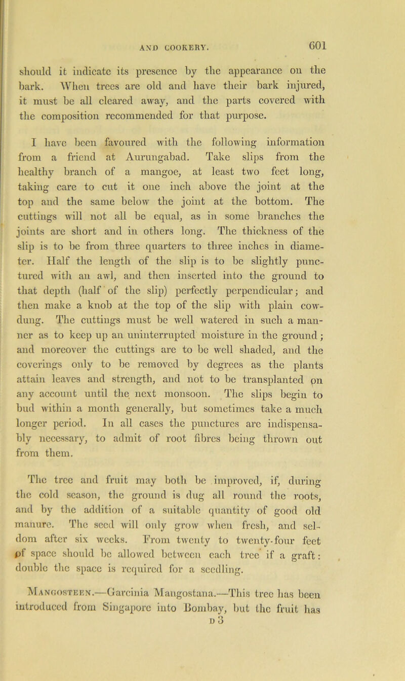 GOl should it indicate its presence by the appearance on the bark. When trees are old and have their bark injured, it must be all cleared away, and the parts covered with the composition recommended for that pui’pose. I have been favoured with the following information from a fi’iend at Aurungabad. Take slips from the healthy branch of a mangoe, at least two feet long, taking care to cut it one inch above the joint at the top and the same below the joint at the bottom. The cuttings will not all be equal, as in some branches the joints are short and in others long. The thickness of the slip is to be from three quarters to three inches in diame- ter. Half the length of the slip is to be slightly punc- tured with ail awl, and then inserted into the ground to that depth (lialf of the slip) perfectly perpendicular; and then make a knob at the top of the slip with plain cow- dung. The cuttings must be well watered in such a man- ner as to keep up an uninterrupted moisture in the ground; and moreover the cuttings are to be well shaded, and the coverings only to be removed by dcgi’ees as the plants attain leaves and strength, and not to be transplanted pn any account until the next monsoon. The slips begin to bud within a month generally, but sometimes take a much longer period. In all cases the punctures are indispensa- bly necessary, to admit of root fibres being thrown out from them. The tree and fruit may both be improved, if, during the cold season, the ground is dug all round the roots, and by the addition of a suitable quantity of good old manure. The seed will only grow when fresh, and sel- dom after six weeks. From twenty to twenty-four feet pf space should be allowed between each tree if a graft: double the space is required for a seedling. Manoosteen.—Garcinia Mangostana.—This tree has been introduced from Singapore into llombay, but the fruit has D 3