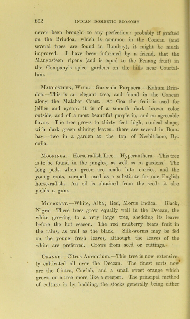 never been brought to any perfeetion: probably if grafted on tlie Brindoa, Avhich is common in the Concan (and several trees are found in Bombay), it might be much improved. I have been informed by a friend, that the Mangostecn ripens (and is equal to the Penang fruit) in the Company’s spice gardens on the hills near Courtal- lum. Mangosteen, Wild.—Garcenia Purpucra.—Kohum Brin- doa.—This is an elegant tree, and fotmd in the Concan along the Malabar Coast. At Goa the fruit is used for jellies and syrup: it is of a smooth dark brovrn color outside, and of a most beautiful purple in, and an agreeable flavor. The tree grows to thirty feet high, conical shape, with dark green shining leaves: there are several in Bom- bay,—two in a garden at the top of Nesbit-lane, By- culla. Mooringa.—Horse radish Tree.—Hyperanthera.—This tree is to be found in the jungles, as well as in gardens. The long pods when gi’een are made into curries, and the young roots, scraped, used as a substitute for om’ English horse-radish. An oil is obtained from the seed: it also yields a gum. Mulberry.—White, Alba; Red, Morus Indica. Black, Nigra.—These trees grow equally Avell in the Deccan, the white growing to a very large tree, shedding its leaves before the hot season. The red mnlberry bears firdt in the rains, as well as the black. Silk-worms may be fed on the young fresh leaves, although the leaves of the white are prefeired. Grows from seed or cuttings. Orange.—Citrus Aurantium.—This tree is now extensive- ly cultivated all over the Deccan. The finest sorts now* arc the Cintra, Cowlah, and a small sweet orange which grows on a tree more like a creeper. The principal method of culture is by budding, the stocks generally being cither