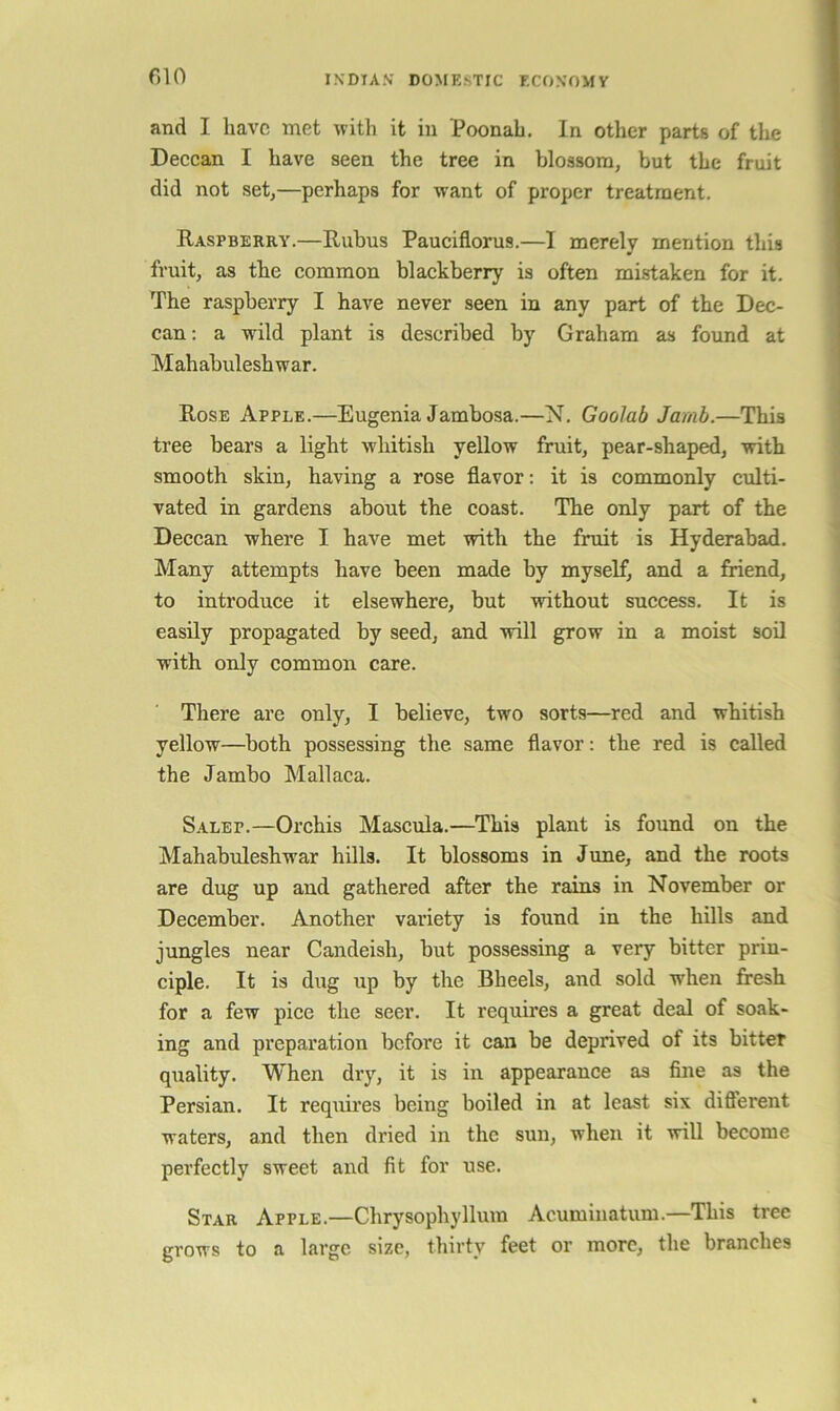 f)10 and I have met with it in Poonah, In other parts of the Deccan I have seen the tree in Vjlossom, but the fruit did not setj—perhaps for want of proper treatment. Raspberry.—Rubus Pauciflorus.—I merely mention this fruit, as the common blackberry is often mistaken for it. The raspberry I have never seen in any part of the Dec- can: a wild plant is described by Graham as found at Mahabuleshwar. Rose Apple.—Eugenia Jambosa.—N. Goolab Jamb.—This tree bears a light whitish yellow fruit, pear-shaped, with smooth skin, having a rose flavor: it is commonly culti- vated in gardens about the coast. The only part of the Deccan where I have met with the fruit is Hyderabad. Many attempts have been made by myself, and a fiiend, to introduce it elsewhere, but without success. It is easily propagated by seed, and will grow in a moist soil with only common care. There are only, I believe, two sorts—red and whitish yellow—both possessing the same flavor: the red is called the Jambo Mallaca. Salep.—Orchis Mascula.—This plant is found on the Mahabuleshwar hills. It blossoms in June, and the roots are dug up and gathered after the rains in November or December. Another variety is found in the hills and jungles near Candeish, but possessing a very bitter prin- ciple. It is dug up by the Bheels, and sold when fresh for a few pice the seer. It requires a great deal of soak- ing and preparation before it can be deprived of its bitter quality. When dry, it is in appearance as fine as the Persian, It requires being boiled in at least six different waters, and then dried in the sun, when it will become perfectly sweet and fit for use. Star Apple.—Chrysophyllum Acuminatum.—This tree grows to a large size, thirty feet or more, the branches
