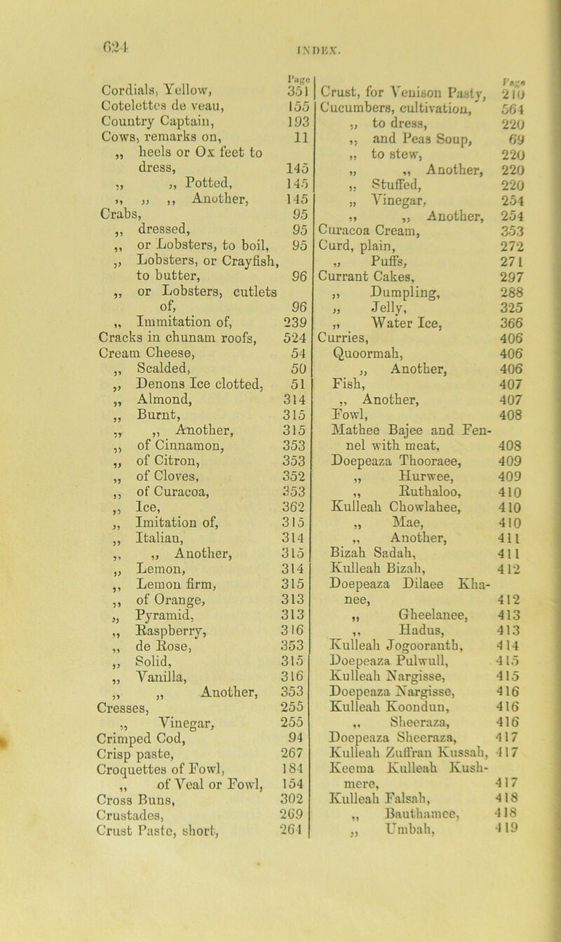 Cordials, Yellow, Cotelettcs do veau, Country Captain, Cows, remarks on, „ heels or Ox feet to dress, „ Potted, ,, „ ,, Another, Crabs, „ dressed, „ or Lobsters, to boil, ,, Lobsters, or Crayfish, to butter, „ or Lobsters, cutlets of, „ Immitation of. Cracks in chunam roofs. Cream Cheese, ,, Scalded, ,, Denons Ice clotted, „ Almond, ,, Burnt, „ „ Another, „ of Cinnamon, „ of Citron, „ of Cloves, ,, of Curacoa, ,, Ice, ,, Imitation of, „ Italian, „ „ Another, „ Lemon, ,, Lemon firm, ,, of Orange, „ Pyramid, ,, Easpberry, „ de Eose, ,, Solid, ,, Vanilla, „ „ Another, Cresses, _ „ Vinegar, Crimped Cod, Crisp paste. Croquettes of Fowl, „ of Veal or Fowl, Cross Buns, Crustades, Crust Paste, short. Crust, for A’’enison Pasty, ra-« 210 Cucumbers, cultivation. 561 „ to dress. 220 ,, and Peas Soup, 69 ,, to stew, 220 „ „ Another, 220 „ Stuffed, 220 „ Vinegar, 254 M ,, Another, 254 Curacoa Cream, 353 Curd, plain. 272 „ Puife, 271 Currant Cakes, 297 „ Dumpling, 288 jj Jelly, 325 „ Water Ice, 366 Curries, 406 Quoormah, 406 „ Another, 406 Fish, 407 „ Another, 407 Fowl, 408 Mathee Bajee and Fen- nel with meat, 408 Doepeaza Thooraee, 409 „ Hurwee, 409 „ Euthaloo, 410 Kulleah Chowlahee, 410 „ Mae, 410 „ Another, 411 Bizah Sadah, 411 Kulleah Bizah, 412 Doepeaza Dilaee Kha- nee. 412 „ Gheelanee, 413 ,, Hadus, 413 Kulleah Jogoorantb, 414 Doepeaza Pulwull, 415 Kulleah Nargisse, 415 Doepeaza Nargisse, 416 Kulleah Koondun, 416 ,, Sheeraza, 416 Doepeaza Sheeraza, 417 Kulleah Zuffrau Kussah, 417 Keema Kulleah Kush- mere, Kulleah Falsali, 417 418 „ Bauthamce, 418 ,, Umhah, 119 I'aije 351 155 193 11 145 145 145 95 95 95 96 96 239 524 54 50 51 314 315 315 353 353 352 353 362 315 314 315 314 315 313 313 316 353 315 316 353 255 255 94 267 184 154 302 269 261