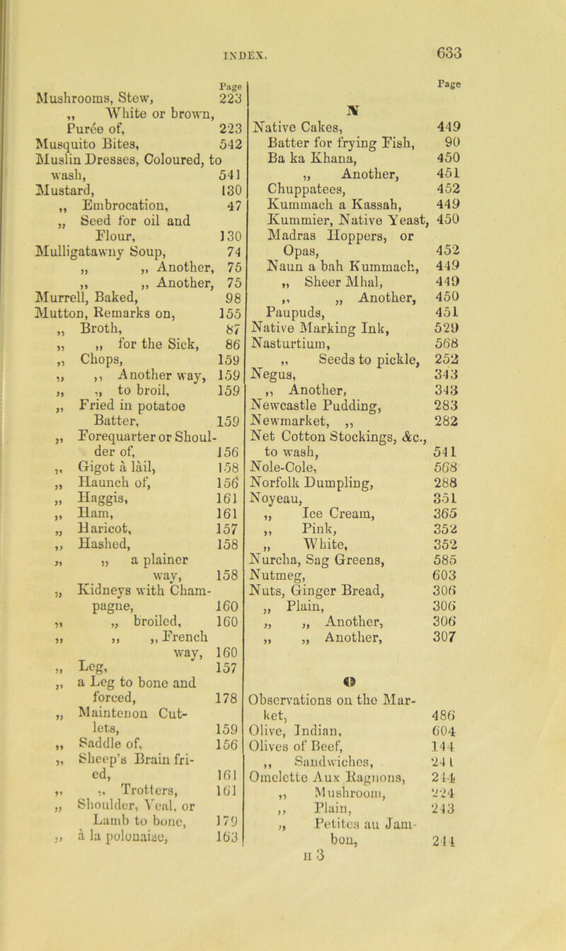 Page Mushrooms, Stew, 223 „ AVliite or brown. Puree of, 223 Musquito Bites, 542 Muslin Dresses, Coloured, to wash, 541 Mustard, 130 „ Embrocation, 47 „ Seed for oil and Flour, 130 Mulligatawny Soup, 74 „ ,, Another, 75 „ „ Another, 75 Murrell, Baked, 98 Mutton, Remarks on, 155 „ Broth, 87 „ „ for the Sick, 86 „ Chops, 159 „ ,, Another way, 159 „ „ to broil, 159 „ Fried in potatoo Batter, 159 „ Forequarter or Shoul- der of, 156 „ Gigot a lail, 158 „ Haunch of, 156 „ Haggis, 161 „ Ham, 161 „ Haricot, 157 „ Hashed, 158 „ „ a plainer way, 158 ,, Kidneys with Cham- pagne, 160 „ „ broiled, 160 „ „ „ French way, 160 » Leg, 157 „ a Leg to bone and forced, 178 „ Maintenon Cut- lets, 159 „ Saddle of, 156 „ Sheep’s Brain fri- ed, 161 „ „ Trotters, 161 „ Shoulder, Veal, or Lamb to bone, 179 „ a la polonaise, 163 Page IV Native Cakes, 449 Batter for frying Fish, 90 Ba ka Khana, 450 „ Another, 451 Chuppatees, 452 Kummach a Kassah, 449 Kummier, Native Yeast, 450 Madras Hoppers, or Opas, 452 Naun a bah Kummach, 449 „ Sheer Mhal, 449 ,, „ Another, 450 Paupuds, 451 Native Marking Ink, 529 Nasturtium, 568 „ Seeds to pickle, 252 Negus, 343 ,, Another, 343 Newcastle Pudding, 283 Newmarket, ,, 282 Net Cotton Stockings, &c., to wash, 541 Nole-Oole, 568 Norfolk Dumpling, 288 Noyeau, 351 „ Ice Cream, 365 ,, Pink, 352 „ White, 352 Nurcha, Sag Greens, 585 Nutmeg, 603 Nuts, Ginger Bread, 306 „ Plain, 306 „ „ Another, 306 „ „ Another, 307 Observations on the Mar- ket, 486 Olive, Indian, 604 Olives of Beef, 144 ,, Sandwiches, 241 Omelette Aux Ragiions, 214 ,, Mushroom, 224 ,, Plain, 213 „ Petites au Jam- bon, 211 II 3