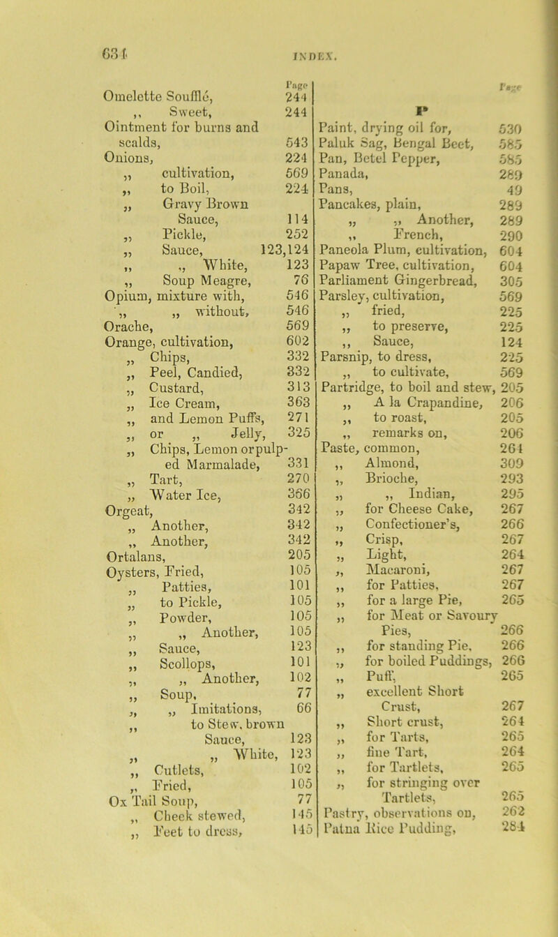 INDK.V. Omelette Souflld, I’agp 244 5 » Sweet, 244 Ointment for burns and scalds, 543 Onions, 224 cultivation, 569 >5 to Boil, 224 JJ Gravy Brown Sauce, 114 Pickle, 252 Sauce, 123,124 1* ,, White, Soup Meagre, 123 76 Opium, mixture with, 546 „ without. 546 Orache, 569 Orang e, cultivation. 602 Chips, 332 Peel, Candied, 332 Custard, 313 7J Ice Cream, and Lemon Puffs, 363 9) 271 5J or „ Jelly, 325 „ Chips, Lemon orpulp- 331 270 366 342 342 342 205 105 101 105 105 105 123 101 102 77 66 to Stew, brown Sauce, 123 „ „ White, 123 ,, Cutlets, 102 ,, Lried, 105 Ox Tail Soup, 77 „ Cheek stewed, 145 ,, Teet to drcas. Ho ed Marmalade, „ Tart, „ W ater Ice, Orgeat, „ Another, ,, Another, Ortalans, Oysters, Fried, „ Patties, „ to Pickle, ,, Powder, „ „ Another, „ Sauce, „ Scollops, „ „ Another, „ Soup. , „ Imitations, r.-e 1* Paint, drying oil for. 530 Paluk Sag, Bengal Beet, 585 Pan, Betel Pepper, 585 Panada, 289 Pans, 49 Pancakes, plain. 289 „ Another, 289 11 Prench, 290 Paneola Plum, cultivation. 604 Papaw Tree, cultivation. 604 Parliament Gingerbread, 305 Parsley, cultivation, 569 95 fried, 225 19 to preserve. 225 11 Sauce, 124 Parsnip, to dress. 225 11 to cultivate, 569 Partridge, to boil and stew, 205 91 A la Crapandine, 206 91 to roast. 205 11 remarks on. 206 Paste, common, 261 11 Almond, 309 9i Brioche, 293 95 „ Indian, 295 59 for Cheese Cake, 267 >9 Confectioner’s, 266 19 Crisp, 267 99 Light, 264 9l Macaroni, 267 11 for Patties, 267 99 for a large Pie, 265 95 for Meat or Savourv Pies, for standing Pie, 266 99 266 59 for boiled Puddings, 266 11 Puff, 265 19 excellent Short Crust, 267 91 Short crust, 264 91 for Tarts, 265 99 fine Tart, 264 11 for Tartlets, 265 95 for stringing over Tartlets, 265 Pastry, observations on, 262 Patna Bice Pudding, 284