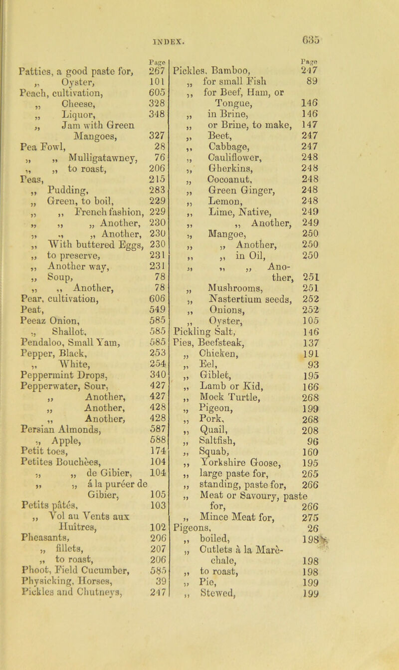 035 Pass Patties, a good paste for, 267 „ Oyster, 101 Peach, cultivation, 605 „ Cheese, 328 „ Liquor, 348 „ Jam with Green Mangoes, 327 Pea Fowl, 28 „ „ Mulligatawney, 76 „ „ to roast, 206 Peas, 215 ,, Pudding, 283 „ Green, to boil, 229 „ ,, French fashion, 229 „ „ „ Another, 230 „ ., „ Another, 230 ,, With buttex’ed Eggs, 230 „ to preserve, 231 ,, Another way, 231 ,, Soup, 78 „ ,, Another, 78 Pear, cultivation, 606 Peat, 549 Peeaz Onion, 585 „ Shallot, 585 Pendaloo, Small Yam, 585 Pepper, Black, 253 „ White, 254 Peppermint Drops, 340 Pepperwater, Sour, 427 „ Another, 427 „ Another, 428 „ Another, 428 Persian Almonds, 587 ,, Apple, 588 Petit toes, 174 Petites Bouchees, 104 „ „ de Gibier, 104 „ „ a la pureer de Gibier, 105 Petits pates, 103 ,, Vol au Vents aux lluitres, 102 Pheasants, 206 „ fillets, 207 „ to roast, 206 Phoot, Field Cucumber, 585 Physicking, Horses, 39 Pickles and Chutneys, 247 Pickles, Bamboo, Pa^R 247 75 for small Fish 89 11 for Beef, Ham, or Tongue, 146 >5 in Brine, 146 a or Brine, to make. 147 5» Beet, 247 1* Cabbage, 247 iy Cauliflower, 248 ‘>y Gherkins, 248 yy Cocoanut, 248 Green Ginger, 248 yy Lemon, 248 yy Lime, Native, 249 yy „ Another, 249 yy Mangoe, 250 yy „ Another, 250 yy ,, in Oil, 250 yy „ „ Ano- ther, 251 yy Mushrooms, 251 yy Nastertium seeds, 252 yy Onions, 252 yy Oyster, 105 Pickling Salt, 146 Pies, Beefsteak, 137 yy Chicken, 191 yy Eel, 93 yy Giblet, 195 yy Lamb or Kid, 166 yy Mock Turtle, 268 yy Pigeon, 199 yy Pork, 268 yy Quail, 208 yy Saltfish, 90 yy Squab, 160 yy Yorkshire Goose, 195 yy large paste for. 265 yy standing, paste for. 266 yy Meat or Savoury, paste for. 266 yy Mince Meat for, 275 Pigeons, 26 >> boiled, 198^ yy Cutlets h la Marc- chale. 198 yy to roast. 198 yy Pie, Stewed, 199 yy 199