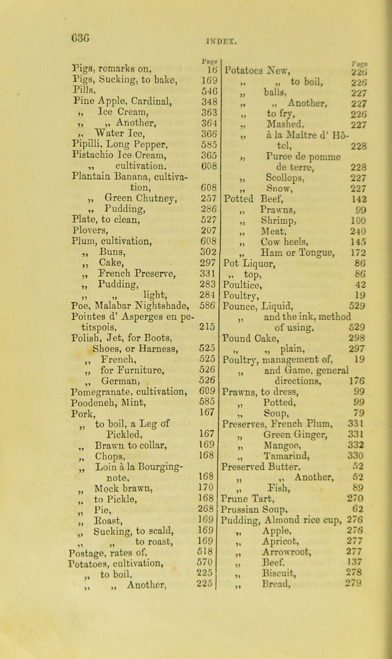 G3G rigs, remarks on, Pigs, Sucking, to bake, Pills, Pine Apple, Cardinal, „ lee Cream, „ „ Another, „ Water Ice, Pipilli, Long Pepper, Pistachio Ice Cream, „ cultivation. Plantain Banana, cultiva- tion, „ Green Chutney, „ Pudding, Plate, to clean, Plovers, Plum, cultivation, „ Buns, „ Cake, „ French Preserve, „ Pudding, ,, » ligbt, Poe, IMalabar Nightshade, Pointes d’ Asperges en pe- titspois, Polish, Jet, for Boots, Shoes, or Harness, ,, French, „ for Furniture, ,, German, . Pomegranate, cultivation, Poodeneh, Mint, Pork, „ to boil, a Leg of Pickled, „ Brawn to collar, „ Chops, „ Loin a la Bourging- note, „ Mock brawn, „ to Pickle, „ Pie, „ Eoast, „ Sucking, to scald, „ „ to roast. Postage, rates of. Potatoes, cultivation, „ to boil, „ „ Another, Potatoes New, J’lge 226 „ „ to boil. 226 „ balls, 227 „ „ Another, 227 „ to fry. 226 „ Mashed, 227 „ a la Maitre d’ Ho- tel. 228 „ Puree de pomme de terre. 228 „ Scollops, 227 ,, fenow, 227 Potted Beef, 142 „ Prawns, 99 „ Shrimp, 100 „ Meat, 240 „ Cow heels. 145 „ Ham or Tongue, 172 Pot Liquor, 86 ,, top. 86 Poultice, 42 Poultry, 19 Pounce, Liquid, 529 „ and the ink, method of using, 529 Pound Cake, 298 „ „ plain. 297 Poultry, management of, 19 „ and Game, general directions. 176 Prawns, to dress. 99 „ Potted, 99 „ Soup, 79 Preserves, French Plum, 331 „ Green Ginger, 331 „ Mangoe, „ Tamarind, 332 330 Preserved Butter. 52 „ „ Another, 52 „ Fish, 89 Prune Tart, 270 Prussian Soup, 62 Pudding, Almond rice cup, 276 „ Apple, 276 „ Apricot, 277 ,, Arrowroot, 277 „ Beef. 137 „ Biscuit, 278 ,, Broad, 279 I'aKP lb 169 SJG 348 363 364 366 585 365 608 608 257 286 527 207 608 302 297 331 283 284 586 215 525 525 526 526 609 585 167 167 169 168 168 170 168 268 169 169 169 518 570 225 225 I