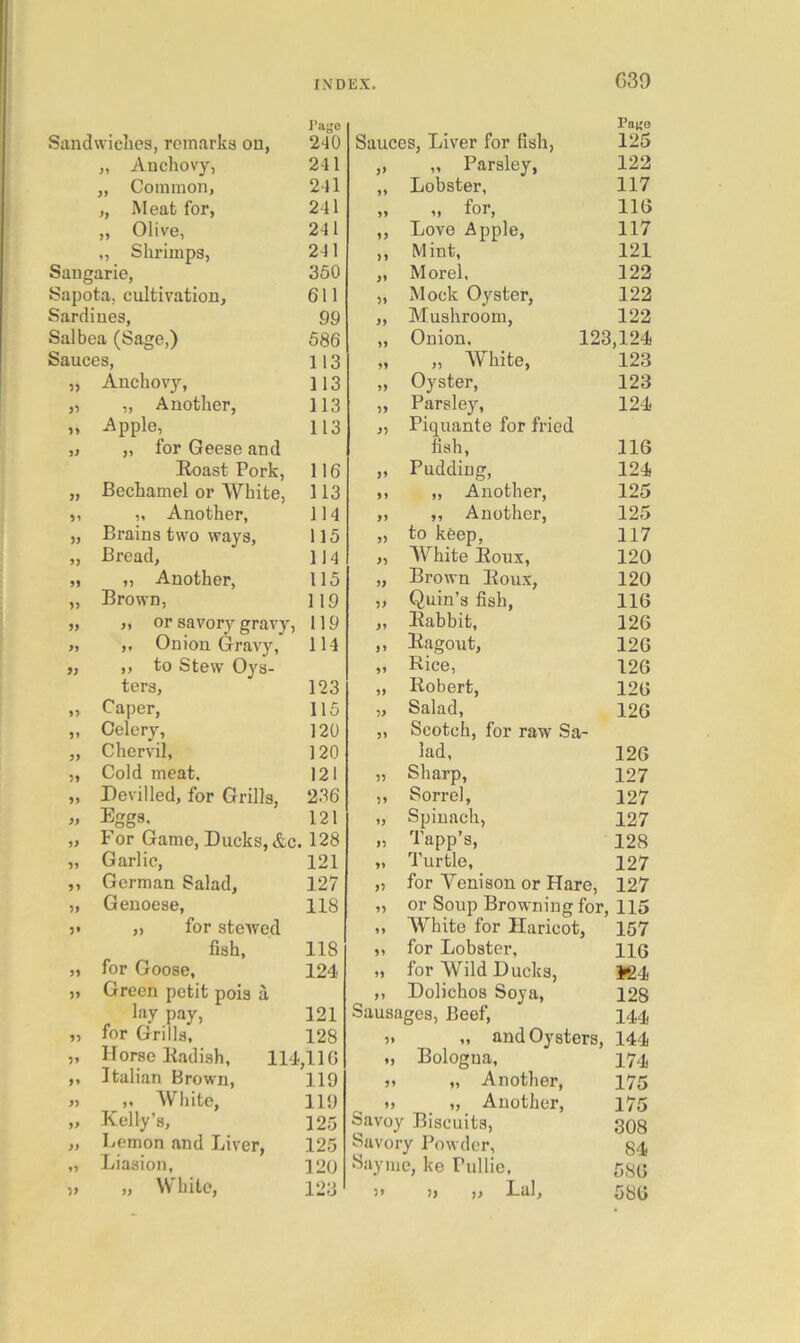 C39 I’age Pau'e Sandwiches, remarks on, 240 Sauces, Liver for fish, 125 „ Auchovy, 241 „ Parsley, 122 „ Common, 241 9) Lobster, 117 „ Meat for, 241 99 „ for, 116 „ Olive, 241 99 Love Apple, 117 ,, Shrimps, 241 >9 Mint, 121 Saugarie, 350 99 Morel, 122 Sapota, cultivation, 611 99 Mock Oyster, 122 Sardines, 99 99 Mushroom, 122 Salbea (Sage,) 586 99 Onion, 123,124 Sauces, 113 99 „ White, 123 Anchovy, 113 99 Oyster, 123 ,, Another, 113 99 Parsley, 124 Apple, 113 99 Piquante for fried it „ for Geese and fish. 116 Roast Pork, 116 99 Pudding, 124 JJ Bechamel or White, 113 99 „ Another, 125 ,, Another, 114 >9 ,, Another, 125 Brains two ways. 115 9) to keep, 117 9) Bread, 114 99 White Roux, 120 99 ,, Another, 115 99 Brown Roux, 120 99 Brown, 119 99 Quin’s fish, 116 99 ,, or savory gravy. 119 99 Rabbit, 126 99 ,, Onion Gravy, 114 99 Ragout, 126 99 ,, to Stew Oys- 99 Rice, 126 ters, 123 99 Robert, 126 99 Caper, 115 99 Salad, 126 99 Celery, 120 99 Scotch, for raw Sa- 99 Chervil, 120 lad, 126 99 Cold meat. 121 99 Sharp, 127 99 Devilled, for Grills, 2.36 99 Sorrel, 127 99 Eggs, 121 99 Spinach, 127 99 For Game, Ducks, &c. 128 99 Tapp’s, 128 99 Garlic, 121 99 Turtle, 127 99 German Salad, 127 99 for Venison or Hare, 127 99 Genoese, 118 99 or Soup Browning for, 115 5* „ for stewed 99 White for Haricot, 157 fish. 118 99 for Lobster, 116 99 for Goose, 124 99 for Wild Ducks, *24 99 Green petit pois a 99 Dolichos Soya, 128 lay pay. 121 Sausages, Beef, 144 99 for Grills, 128 99 „ and Oysters, 144 99 Horse Radish, 114,110 99 Bologna, 174 >* Italian Brown, 119 99 „ Another, 175 99 ,, White, 119 99 „ Another, 175 99 Kelly’s, 125 Savo> Biscuits, 308 99 Lemon and Liver, 125 Savory Powder, 84 Liasion, 120 Sayme, ke Pullie, 586 » „ VV'hite, 123 99 )) t) Lai, 586