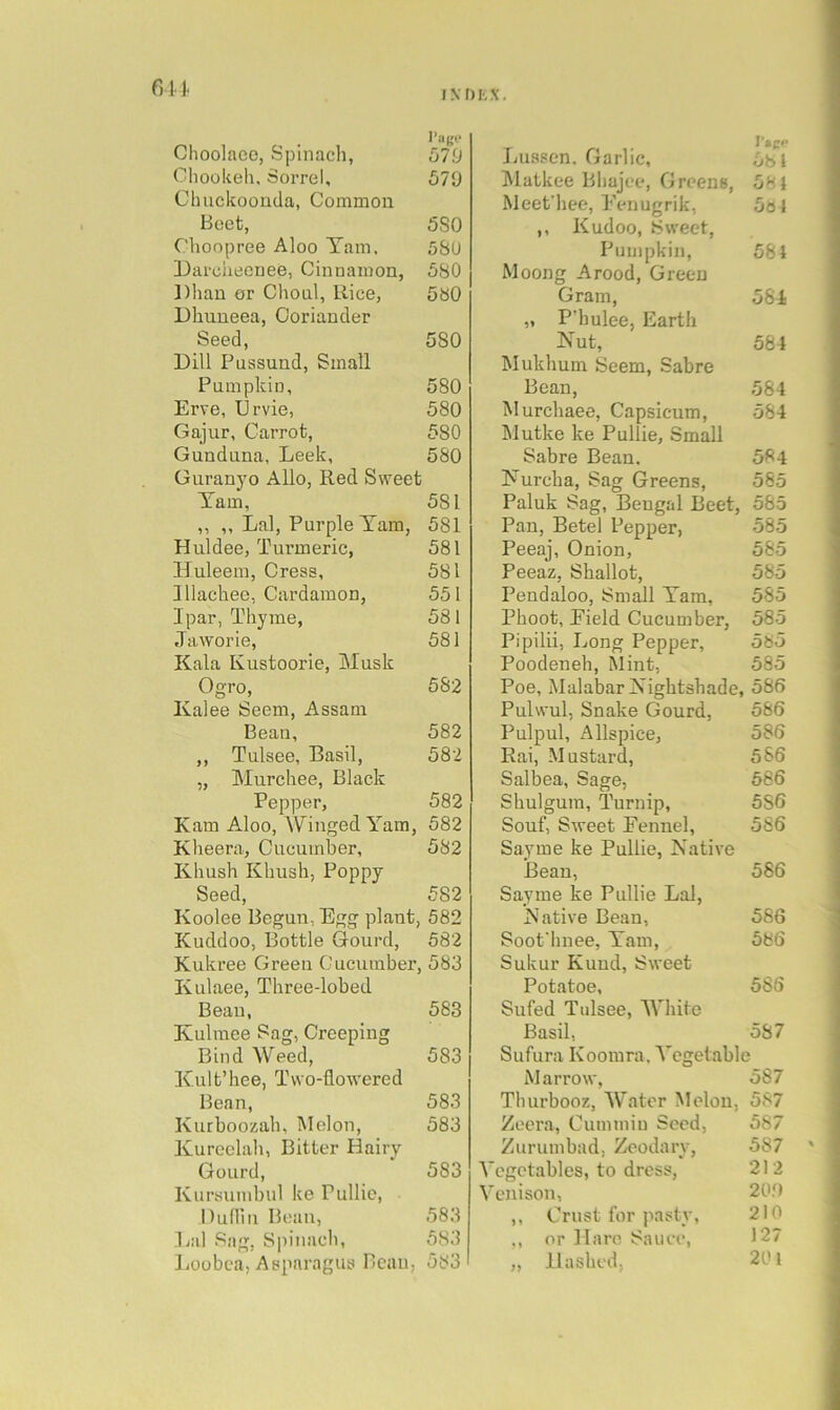 I.VDLX. an. I’am* Choolaec, Spinach, 579 ChooUeh, Sorrel, 579 Clmckoouda, Common Beet, 5S0 Choopree Aloo Tam. 5SU Darciiecnee, Cinnamon, 5S0 Dhan or Choal, Rice, 5b0 Dhuueea, Coriander Seed, 580 Dill Pussund, Small Pumpkin, 580 Erve, Urvie, 580 Gajur, Carrot, 580 Gunduna, Leek, 580 Guranyo Alio, Red Sweet Tam, 581 ,, ,, Lai, Purple Tam, 581 Huldee, Turmeric, 581 Huleem, Cress, 581 Illachee, Cardamon, 551 Ipar, Thyme, 581 Jaworie, 581 Kala Kustoorie, Musk Ogro, 582 Kalee Seem, Assam Bean, 582 ,, Tulsee, Basil, 582 „ Murchee, Black Pepper, 582 Kam Aloo, Winged Tam, 582 Kheera, Cucumber, 582 Khush Khush, Poppy Seed, 582 Koolee Begun, Egg plant, 582 Kuddoo, Bottle Gourd, 582 Kukree Green Cucumber, 583 Kulaee, Three-lobed Beau, 583 Ivulmee Sag, Creeping Bind Weed, 583 Kult’hee, Two-flowered Bean, 583 Kurboozah, Melon, 583 Xureclah, Bitter Hairy Gourd, 583 Kursumbul ke Pullie, nulliii Beau, 583 Lai Sag, Spinach, 583 lioobca, Asparagus Beau, 583 Luasen. Garlic, 581 Matkee Bliajee, Greens, 581 Meefhee, Eenugrik, 581 ,, Kudoo, Sweet, Pumpkin, 581 Moong Arood, Green Gram, 581 „ P'hulee, Earth Nut, 561 Mukhum Seem, Sabre Bean, 584 Murchaee, Capsicum, 584 ]\Iutke ke Pullie, Small Sabre Bean. 584 Nurcha, Sag Greens, 585 Paluk Sag, Bengal Beet, 585 Pan, Betel Pepper, 585 Peeaj, Onion, 585 Peeaz, Shallot, 585 Pendaloo, Snnill Tam, 585 Phoot, Eield Cucumber, 585 Pipilii, Long Pepper, 585 Poodeneh, Mint, 585 Poe, Malabar Nightshade, 586 Pulwul, Snake Gourd, 586 Pulpul, Allspice, 586 Rai, Mustard, 586 Salbea, Sage, 686 Shulgum, Turnip, 5S6 Souf, Sweet Fennel, 586 Sayme ke Pullie, Native Bean, 586 Sayme ke Pullie Lai, Native Bean, 586 Soofhnee, Tam, 586 Sukur Kuud, Sweet Potatoe, 5SS Sufed Tulsee, White Basil, 587 Sufura Koomra. Vegetable Marrow, 587 Thurbooz, AVater Melon, 587 Zeora, Cummin Seed, 587 Zurumbad, Zeodarv, 587 A'cgctables, to dress, 212 Venison, 20.0 ,, Crust for pasty, 210 ,, nr Hare Sauce, 127 „ Hashed; 201