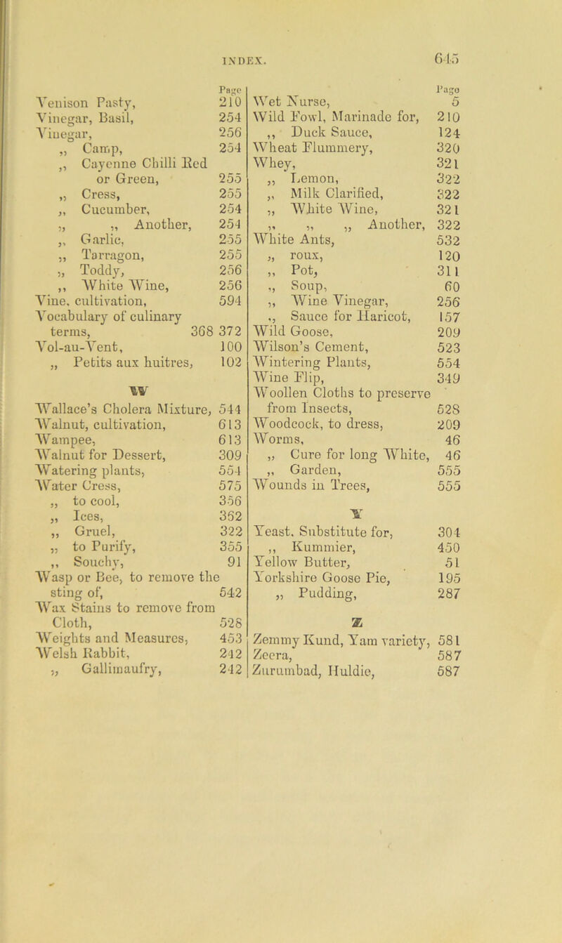 61”) Page Venison Past-y, 210 Vinegar, Basil, 254 A'iuegar, 256 „ Carrip, 254 „ Cayenne Chilli Eed or Green, 255 „ Cress, 255 „ Cucumber, 254 „ „ Another, 254 „ Garlic, 255 „ Tarragon, 255 „ Toddy, 256 ,, AVhite Wine, 256 Vine, cultivation, 594 A^ocabulary of culinary terms, 368 372 Vol-au-Vent, 100 „ Petits aux huitres, 102 W Wallace’s Cholera Mixture, 544 AV^alnut, cultivation, 613 AV^ampee, 613 AValnut for Dessert, 309 Watering plants, 554 AV^ater Cress, 575 „ to cool, 356 „ Ices, 352 „ Gruel, 322 „ to Purify, 355 ,, Souchy, 91 AVasp or Bee, to remove the sting of, 542 AVax Stains to remove from Cloth, 528 AV^eights and Measures, 453 AV'elsh Rabbit, 2l2 „ Gallimaufry, 242 Pago Wet Xurse, 5 Wild Fowl, Marinade for, 210 ,, Duck Sauce, 124 AVheat Flummery, 320 AVhey, 321 „ Lemon, 322 ,, Milk Clarified, 322 „ AVhite AVine, 321 „ „ „ Another, 322 AVhite Ants, 532 „ roux, 120 „ Pot, 311 „ Soup, 60 ,, AVine Vinegar, 256 ., Sauce for Haricot, 157 A¥ild Goose, 209 Wilson’s Cement, 523 AVintering Plants, 554 AVine Flip, 349 AV’oollen Cloths to preserve from Insects, 528 Woodcock, to dress, 209 Worms, 46 „ Cure for long AVhite, 46 „ Garden, 555 AVounds in Trees, 555 Yeast. Substitute for, 304 ,, Kummier, 450 Yellow Butter, 51 Y'orkshire Goose Pie, 195 „ Pudding, 287 Z Zemmy Kund, Yam variety, 581 Zeera, 587 Ziiruinbad, Iluldie, 587