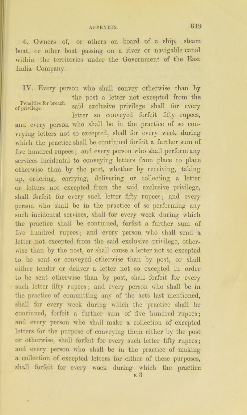 G4D 4. Owners of, or others on board of a ship, steam boat, or other boat passing on a river or navigable eanal within the territories under the Government of the East India Company. IV. Every person who shall convey otherwise than by the post a letter not excepted from the ofprh^iege.^°'^ Said cxclusive privilege shall for every letter so conveyed forfeit fifty rupees, and every person who shall be in the practiee of so con- veying letters not so excepted, shall for every week during which the practice shall be continued forfeit a further sum of five hundred rupees; and every person Avho shall perform any services incidental to conveying letters from place to place otherwise than by the post, whether by receiving, taking up, ordering, carrying, delivering or collecting a letter or letters not exeepted from the said exclusive privilege, shall forfeit for every such letter fifty rupees; and every person who shall be in the practice of so performing any such incidental services, shall for every week during which the practice shall be continued, forfeit a further sum of five hundred rupees; and every person who shall send a letter not excepted from the said exclusive privilege, other- wise than by the post, or shall cause a letter not so excepted to be sent or conveyed otherwise than by post, or shall cither tender or deliver a letter not so excepted in order to be sent otherwise than by post, shall forfeit for every such letter fifty rupees; and every person who shall be in the practice of committing any of the acts last mentioned, shall for every week during which the practice shall be continued, forfeit a further sum of five hundred rupees; and every person who shall make a collection of excepted letters for the purpose of conveying them cither by the post or otherwise, sliall forfeit for every such letter fifty rupees; and every person who shall be in the practice of making a collection of excepted letters for either of these purposes, .shall forfeit for every wock during which the practice k3