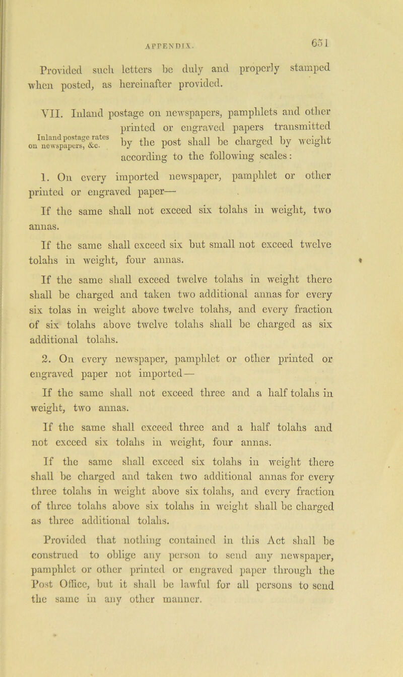 Provided such letters be duly and properly stamped when posted, as hereinafter provided. YII. Inland postage on newspapers, pamphlets and other printed or engraved papers transmitted the post shall be charged by weight according to the folloxviug scales: 1. On every imported nexvspaper, pamphlet or other printed or engraved paper— If the same shall not exceed sLx tolahs in weight, two annas. If the same shall exceed six but small not exceed twelve tolahs in xveight, four annas. « If the same shall exceed twelve tolahs in weight there shall be charged and taken two additional annas for every six tolas in weight above twelve tolahs, and every fraction of six tolahs above twelve tolahs shall be charged as six additional tolahs. 2. On every newspaper, pamphlet or other printed or engraved paper not imported— If the same shall not exceed three and a half tolahs in weight, two annas. If the same shall exceed three and a half tolahs and not exceed six tolahs in xveight, four annas. If the same shall exceed six tolahs in weight tliere shall be charged and taken two additional annas for every three tolahs in weight above six tolahs, and every fraction of three tolahs above six tolahs in xvcight shall be charged as three additional tolahs. Provided that nothing contained in this Act shall be construed to oblige any person to send any newspaper, pamphlet or other printed or engraved paper through the Post OtUcc, but it shall be lawful for all persons to scud the same in any other manner.