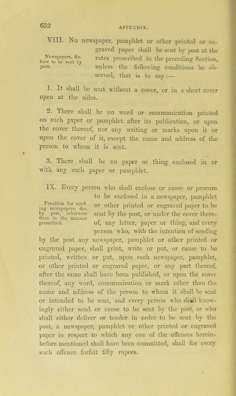 appiondix. VIII. No newspaper, pamphlet or otlicr printed or en- graved paper sliall he sent by post at the how'ir blJ’seuAy prescril)cd in the preceding Section, nnless the following conditions lx; ob- served, that is to sav :— 1. It shall be scut without a cover, or in a .short cover open at the sides. 2. There shall be no word or communication printed on such paper or pamphlet after its publication, or upon the cover thereof, nor any writing or marks upon it or upon the cover of it, except the name and address of the person to whom it is sent. 3. There shall be no paper or thing enclosed in or with any such paper or i^amphlet. IX. Every person who shall enclose or cause or pi’ocure to be enclosed in a newspaper, pamphlet Penalties for send- printed 01’ eugi’aved paiicr to be ing newfipapers, &c, ^ & 1 X by post, otherwise scut by the post. Or uuder the cover there- than in the manner prescribed. 01, any letter, paper or thing, and every person who, ■with the intention of scnduig by the post any newspaper, pamphlet or other printed or engraved paper, shall print, write or put, or cause to be printed, wwitteu or put, upon such newspaper, pamphlet, or other printed or engraved paper, or any part thereof, after the same shall have been published, or upon the cover thereof, any word, communication or mark other than the name and address of the person to whom it shall he scut or intended to he sent, and every person ivlio sh*ll know- ingly cither send or cause to be sent by the post, or who shall either deliver or tender in order to be sent by the post, a newspaper, pamphlet or other printed or engraved })apcr in respect to ■wliicli any one of the offences herein- before mentioned shall liave been committed, shall for every such offence forfeit fifty rupees.
