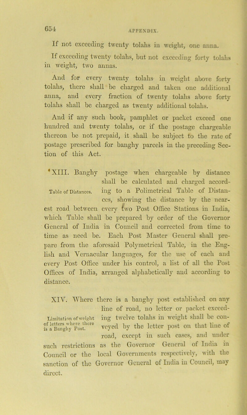 APPENDIX. If not exceeding twenty tolahs in •weight, one anna. If exceeding twenty tolahs, hut not exceeding forty tolaks in weight, two annas. And for evciy twenty tolalis in weight above forty tolahs, there shall be charged and taken one additional anna, and every fraction of twenty tolahs above forty tolahs shall be charged as twenty additional tolahs. And if any such book, pamphlet or packet exceed one hundred and twenty tolahs, or if the postage chargeable thereon be not prepaid, it shall be subject to the rate of postage prescribed for banghy pai’cels in the preceding Sec- tion of this Act. *XIII. Banghy postage when chargeable by distance shall be calculated and charged accord- Tubie of Distances, ing to a Polimetrical Table of Distan- ces, shownig the distance by the near- est road between every two Post Office Stations in India, which Table shall be prepared by order of the Governor General of India in Council and corrected from time to time as need be. Each Post IMaster General shall pre- pare from the aforesaid Polymetrical Table, in the Eng- lish and Vernacular languages, for the use of each and every Post Office under his control, a list of all the Post Offices of India, arranged alphabetically and according to distance. XIV. Where there is a banghy post established on any line of road, no letter or packet excced- Limitation of weight iug twclvc tolahs ill wciglit sliall be con- h SnVjpLtveyed by the letter post on that line of road, except in such cases, and under such restrictions as the Governor General of India in Council or the local Governments respectively, with the sanction of the Governor General of India in Council, may direct.