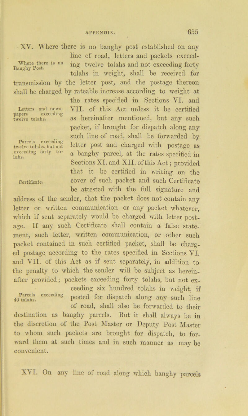 papers execcdiiig twelve tolahs. XV. Vlierc tliere is no bangliy post established on any line of road, letters and packets excecd- Where there is no twelve tolalis and not exceeding forty tolahs in weight, shall be received for transmission by the letter post, and the postage thereon shall be charged by rateable increase according to weight at the rates specified in Sections VI. and Letters and news- VII. of this Act uiiless it be Certified as hereinafter mentioned, but any such packet, if brought for dispatch along any such line of road, shall be forwarded by twelve tolahs, but not letter post and chaiged with postage as cx^ceeding forty to- ^ banghy parcel, at the rates specified in Sections XI. and XII. of this Act; provided that it be certified in writing on the Certificate. cover of sucli packet and such Certificate be attested with the full signature and address of the sender, that the packet does not contain any letter or written communication or any packet whatever, which if sent separately would be charged with letter post- age. If any such Certificate shall contain a false state- ment, such letter, written communication, or other such packet contained in such certified packet, shall be charg- ed postage according to the rates specified in Sections VI. and VII. of this Act as if sent separately, in addition to the penalty to which the sender will be subject as hereiu- after provided; packets exceeding forty tolahs, but not ex- ceeding six hundred tolahs in weight, if 40^tri£. posted for dispatch along any such line of road, shall also be forwarded to their destination as banghy parcels. 13ut it shall always be in the discretion of the Post pilaster or Deputy Post Master to whom such packets arc brought for dispatch, to for- ward them at such times and in such manner as may be convenient. XVI. On any line of road along which banghy parcels
