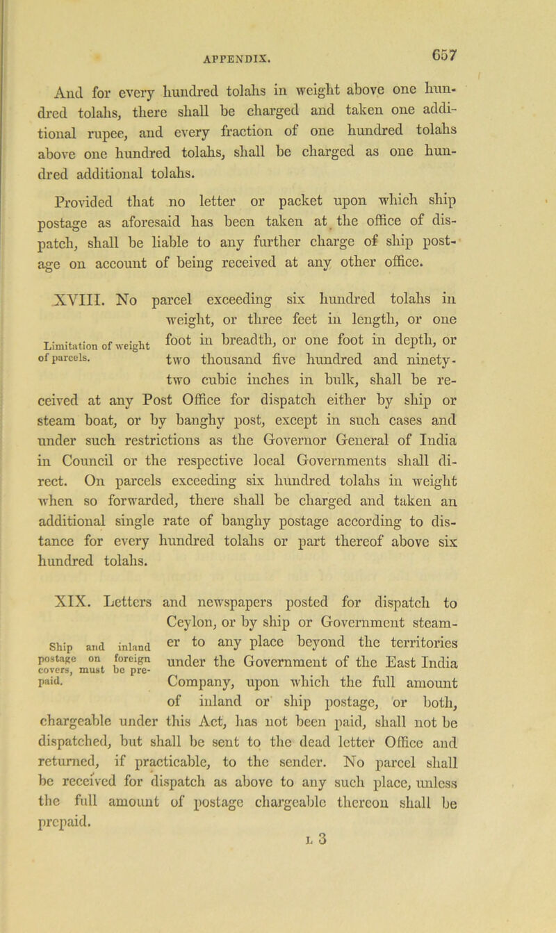 And for every hundred tolahs in weight above one hun- dred tolahs, there shall be charged and taken one addi- tional rupee, and every fraction of one hundred tolahs above one hundred tolahs, shall be charged as one hun- dred additional tolahs. Provided that no letter or packet upon which ship postage as aforesaid has been taken at the office of dis- patch, shall be liable to any further charge of ship post- age on account of being received at any other office. XVIII. No parcel exceeding six hundred tolahs in weight, or three feet in length, or one Limitation of weight ^o^t in breadth, or one foot in depth, or of parcels. two thousand five hundred and ninety- two cubic inches in bulk, shall be re- ceived at any Post Office for dispatch either by ship or steam boat, or by banghy post, except in such cases and under such restrictions as the Governor General of India in Council or the respective local Governments shall di- rect. On parcels exceeding six hundred tolahs in weight when so forwarded, there shall be charged and taken an additional single rate of banghy postage according to dis- tance for every hundred tolahs or part thereof above six hundred tolahs. XIX. Letters and newspapers posted for dispatch to Ceylon, or by ship or Government steam- ship and inland ^r to any place beyond the territories postage on foreign under the Government of the East India covers, must be pre- ^ paid. Company, upon which the full amount of inland or ship postage, or both, chargeable under this Act, has not been paid, shall not be dispatched, but shall be sent to the dead letter Office and retiumcd, if practicable, to the sender. No parcel shall be received for dispatch as above to any such place, unless the full amount of postage chargeable thcreou shall be prepaid. L 3