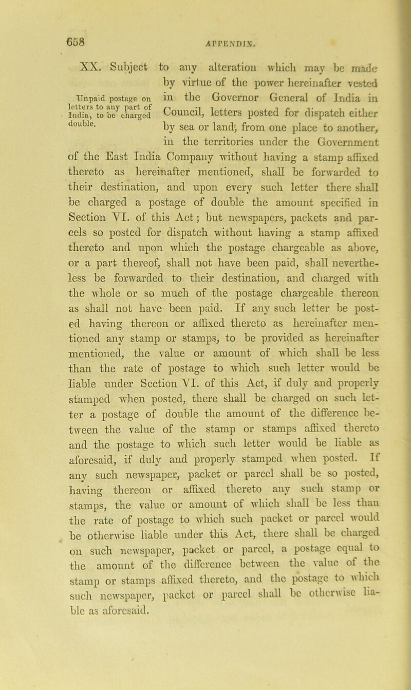 XX. Subject to any alteration whicli may be made by virtue of tlie power liercinafter vested Unpaid postage on in tbc Govcmor General of India in In’'dk* to be^ chatged Couucil, Icttcrs posted for dispatch either by sea or land', from one place to another, in the territories under tlie Government of the East India Company without having a stamp affixed thereto as hereinafter mentioned, shall be forwarded to their destination, and upon every such letter there shall be charged a postage of double the amount specified in Section VI. of this Act; but newspapers, packets and par- cels so posted for dispatch without having a stamp affixed thereto and upon which the postage chargeable as above, or a part thereof, shall not have been paid, shall neverthe- less be forw'arded to their destination, and charged with the wiiole or so much of the postage ehargeable thereon as shall not have been paid. If any such letter be post- ed having thereon or affixed thereto as hereinafter men- tioned any stamp or stamps, to be provided as hereinafter mentioned, the value or amount of wiiich shall be less than the rate of postage to which such letter would be liable under Section VI. of this Act, if duly and properly stamped when posted, there shall be chai’ged on such let- ter a postage of double the amount of the difference be- tween the value of the stamp or stamps affixed thereto and the postage to which such letter would be liable as aforesaid, if duly and properly stamped when posted. If any such new'spaper, packet or parcel sliall be so posted, having thereon or affixed thereto any such stamp or stamps, the value or amount of wiiich shall be less than the rate of postage to Avhich such packet or pared Avould be othcrAvise liable under this Act, there shall be charged on such newspaper, packet or pared, a postage equal to the amount of the difference between the Aalue of the stamp or stamps affixed thereto, and the postage to Avhich such ncAvspapcr, packet or pared shall be otherwise lia- ble as aforesaid.