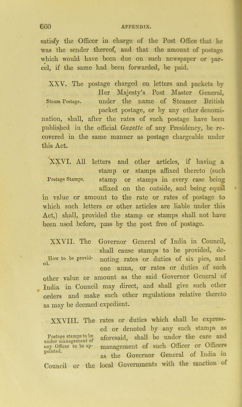 satisfy tlic Officer in charge of the Post Office that lie was the sender thereof, and that the amount of postage which would have been due on such newspaper or par- cel, if the same had been forwarded, be paid. XXV. The postage charged on letters and packets by Her Majesty’s Post Master General, Steam Postage. under the name of Steamer British packet postage, or by any other denomi- nation, shall, after the rates of such postage have been published in the official Gazette of any Presidency, be re- covered in the same manner as postage chargeable under this Act. XXVI. AU letters and other articles, if having a stamp or stamps affixed thereto (such Postage Stamps, stamp or stamps in every case being affixed on the outside, and being equal in value or amount to the rate or rates of postage to which such letters or other articles are liable under this Act,) shall, provided the stamp or stamps shall not have been used before, pass by the post free of postage. XXVII. The Governor General of India in Council, shall cause stamps to be provided, de- llow to be provid- noting rates or duties of sis pies, and one anna, or rates or duties of such other value or amount as the said Governor General of India in Council may dhect, and shall give such other orders and make such other regulations relative thereto as may be deemed expedient. XXVIII. The rates or duties which shall be express- ed or denoted by any such stamps as Postage stamps to be aforesaid, shall be under the care and under m.magement ot ' ■, r\tr- any Officer to be ap- management of such Officer or Officers as the Governor General of India in Council or the local Governments with the sanction of