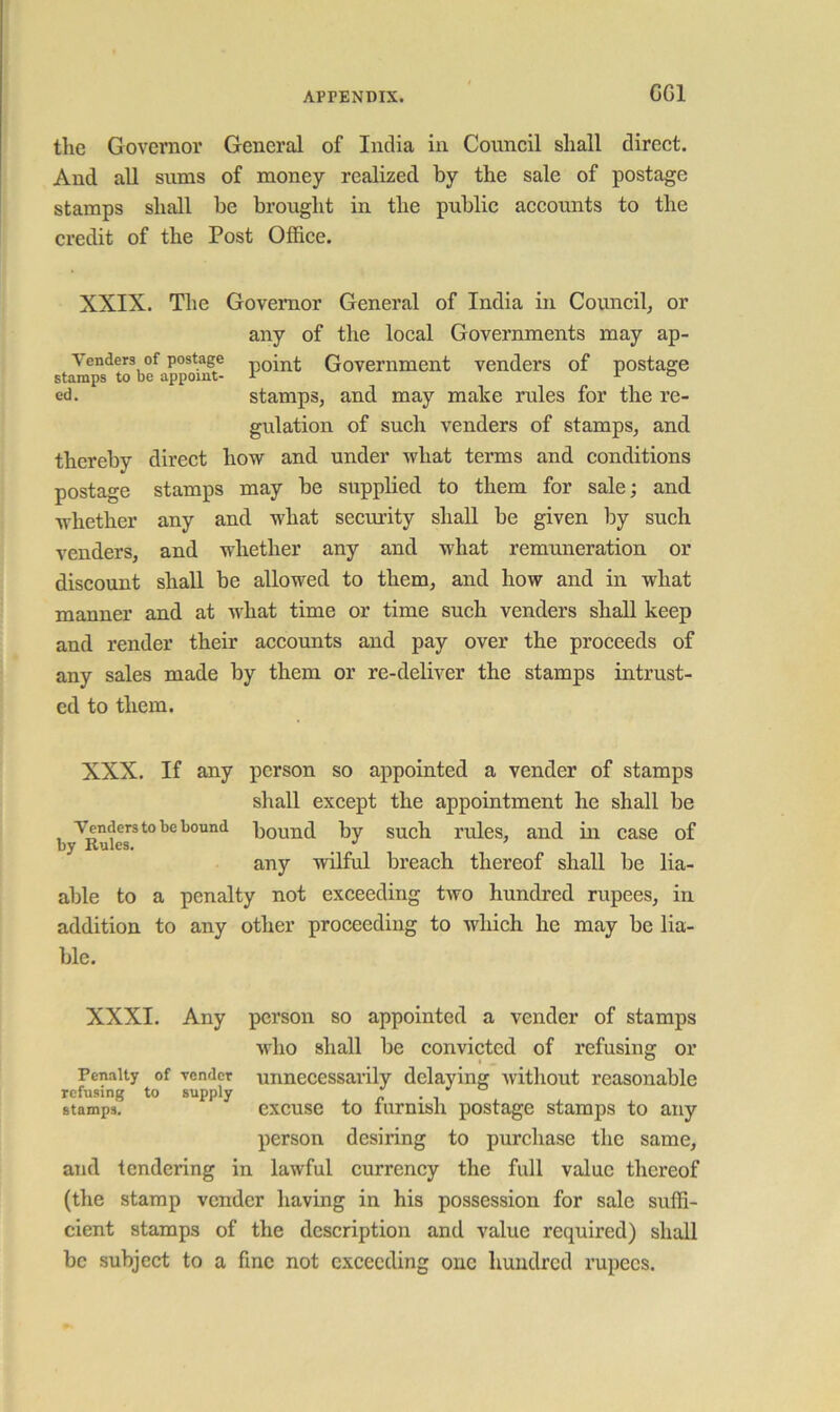 GGl the Governor General of India in Council shall direct. And all sums of money realized by the sale of postage stamps shall be brought in the public accounts to the credit of the Post Office. XXIX. Tlie Governor General of India in Council, or any of the local Governments may ap- Venders of postage Government venders of postage stamps to be appoint- r o ed, stamps, and may mahe rules for the re- gulation of such venders of stamps, and thereby direct how and under what terms and conditions postage stamps may be supplied to them for sale; and whether any and what security shall be given by such venders, and whether any and what remimeration or discount shall be allowed to them, and how and in what manner and at what time or time such venders shall keep and render their accounts and pay over the proceeds of any sales made by them or re-deliver the stamps intrust- ed to them. XXX. If any person so appointed a vender of stamps shall except the appointment he shall be Venders to be bound l^Quud by such I'ules, and ill case of any wilful breach thereof shall be lia- able to a penalty not exceeding two hundred rupees, in addition to any other proceeding to which he may be lia- ble. XXXI. Any person so appointed a vender of stamps who shall be convicted of refusing or Penalty of vender unnecessarily delaying Avitliout reasonable refusing to supply ^ stamps. excuse to furnish postage stamps to any person desiring to purchase the same, and tendering in lawful currency the full value thereof (the stamp vender having in his possession for sale suffi- cient stamps of the description and value required) shall be subject to a fine not exceeding one hundred rupees.