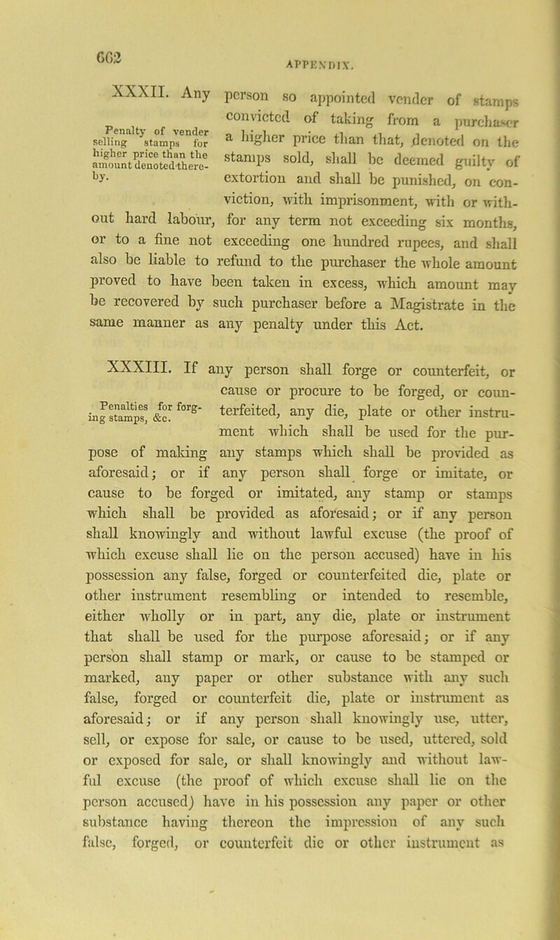 G03 appevdiv. XXXII. Any person so appointed vender of stamps convicted of taking from a purchaser a higlier price than that, denoted on the stamps sold, shall be deemed guilty of extortion and shall be punished, on con- viction, with imprisonment, with or with- for any term not exceeding six months, exceeding one himdred rupees, and shall also be liable to refmid to the purchaser the whole amount proved to have been taken in excess, which amount may be recovered by such purchaser before a Magistrate in the same manner as any penalty under this Act. Penalty of vender selling stamps for higher price than the amount denoted-there- by. out hard labour, or to a fine not XXXIII. If any person shall forge or counterfeit, or cause or procure to be forged, or coun- in JstLmps &c! terfeited, any die, plate or other instru- ment which shall be used for the pur- pose of maldng any stamps which shall be provided as aforesaid; or if any person shall forge or imitate, or cause to be forged or imitated, any stamp or stamps which shall be provided as aforesaid; or if any person shall knowingly and without lawful excuse (the proof of which excuse shall lie on the person accused) have in his possession any false, forged or counterfeited die, plate or other instrument resembling or intended to resemble, either wholly or in part, any die, plate or instrument that shall be used for the piupose aforesaid; or if any person shall stamp or mai’k, or cause to be stamped or marked, any paper or other substance with any such false, forged or counterfeit die, plate or instrument as aforesaid; or if any person shall knowingly use, utter, sell, or expose for sale, or cause to be used, uttered, sold or exposed for sale, or shall knowingly and without law- ful excuse (the proof of which excuse shall lie on the person accused) have in his possession any paper or other substance having thereon the impression of any such false, forged, or counterfeit die or otlier instrument as