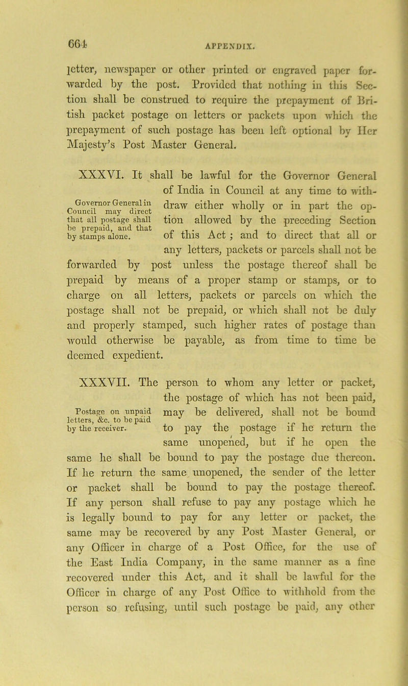 G6i. letter, newspaper or other printed or engraved paper for- warded by the post. Provided that nothing in tliis Sec- tion shall be construed to require the prepayment of Bri- tish paeket postage on letters or packets upon which the prepayment of such postage has been left optional by Her Majesty’s Post Master General. XXXVI. It shall be lawful for the Governor General of India in Council at any time to with- draw either wholly or in part the op- tion allowed by the preeeding Section of this Act; and to direct that all or any letters, packets or parcels shall not be forwarded by post unless the postage thereof shall be prepaid by means of a proper stamp or stamps, or to charge on all letters, packets or parcels on which the postage shall not be prepaid, or which shall not be duly and properly stamped, such higher rates of postage than would otherwise be payable, as from time to time be deemed expedient. XXXVII. The person to whom any letter or packet, the postage of wliich has not been paid, Posta.ce on nnpaid may be delivered, shall not be bound letters, &c. to be paid by the receiver. to pay the postage if he return the same unopened, but if he open the same he shall be bound to pay the postage due thereon. If he return the same unopened, the sender of the letter or packet shall be bound to pay the postage thereof. If any person shall refuse to pay any postage which he is legally bound to pay for any letter or packet, the same may be recovered by any Post ^Master General, or any Officer in charge of a Post Office, for the use of the East India Company, in the same manner as a fine recovered under this Act, and it shall be lawful for the Officer in charge of any Post Office to withhold from the person so refusing, until such postage be paid, any other Governor General in Council may direct that all postage shall be prepaid, and that by stamps alone.