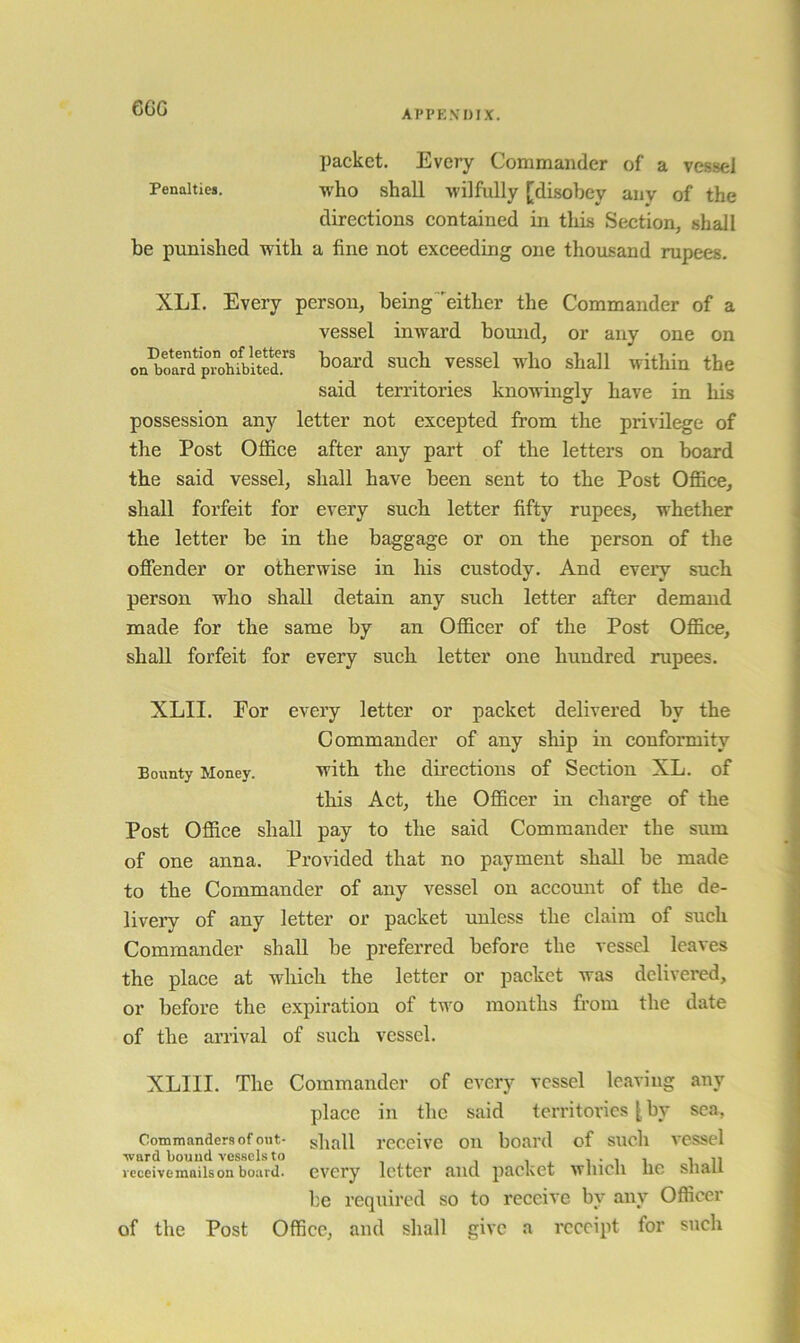 ecG packet. Every Commander of a vessel Penalties. who shall wilfully [di.sobey any of the directions contained in this Section, shall be punished with a fine not exceeding one thousand rupees. XLI. Every person, being'either the Commander of a vessel inward bound, or any one on Coal'd such vessel who shall within the said territories knotvingly have in his possession any letter not excepted from the privilege of the Post Office after any part of the letters on board the said vessel, shall have been sent to the Post Ofiice, shall forfeit for every such letter fifty rupees, whether the letter be in the baggage or on the person of the offender or otherwise in his custody. And every such person who shall detain any such letter after demand made for the same by an Ofiicer of the Post Office, shall forfeit for every such letter one hundred rupees. XLII. For every letter or packet delivered by the Commander of any ship in conformity Bounty Money. with the dii’ections of Section XL. of this Act, the Officer in charge of the Post Office shall pay to the said Commander the sum of one anna. Provided that no payment shall be made to the Commander of any vessel on account of the de- livery of any letter or packet unless the claim of such Commander shall be preferred before the vessel leaves the place at which the letter or packet was delivered, or before the expiration of two months from the date of the arrival of such vessel. XLIII. The Commander of every vessel leaviug any place in the said tcrritor'ics [ by sea, Commanders of out- gliall receive on board of such vessel ■ward bound vessels to i . i • i i in leceivemaiison board, every letter and packet wliicli Ire snair be required so to receive by any Officer of the Post Office, and shall give a receipt for such