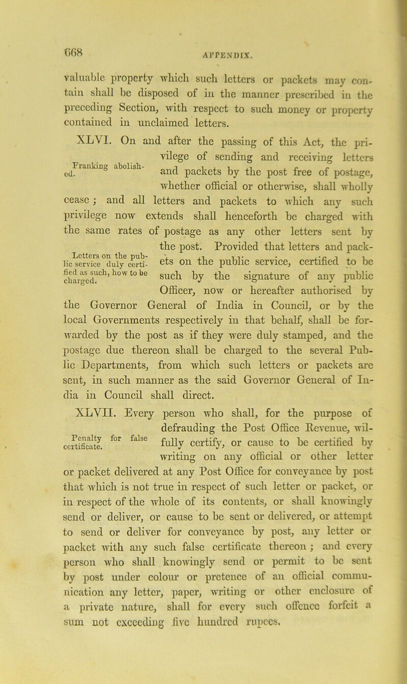 Al'PENmX. (](38 valuable property wliieli sueli letters or paekets may con- tain shall be disposed of in the manner prescribed in the preceding Section, with respect to such money or property contained in unclaimed letters. XLVI. On and after the passing of this Act, the pri- vilege of sending and receiving letters ^^Frankmo abolish- packets by the post free of postage, whether official or otherwise, shall wholly cease; and all letters and packets to which any such privilege now extends shall henceforth be charged ■with the same rates of postage as any other letters sent by the post. Provided that letters and pack- lie service duly certi- cfs on the public scrvicc, certihcd to be charged?'^^’signature of any public Officer, now or hereafter authorised by the Governor General of India in Council, or by the local Governments respectively in that behalf, shall be for- warded by the post as if they were duly stamped, and the postage due thereon shall be charged to the several Pub- lic Departments, from which such letters or packets are sent, in such manner as the said Governor General of In- dia in Council shall direct. XLVII. Every person who shall, for the purpose of defrauding the Post Office Revenue, wil- ccrtificate. Certify, or cause to be certified by writing on any official or other letter or packet delivered at any Post Office for conveyance by post that which is not true in respect of such letter or packet, or in respect of the whole of its contents, or shall knowingly send or deliver, or cause to be sent or delivered, or attempt to send or deliver for conveyance by post, any letter or packet with any such false certificate thereon ; and every person who shall knowingly send or permit to be sent by post under coloiu’ or pretence of an official commu- nication any letter, paper, -writing or other enclosure of a private natiire, shall for every such offence forfeit a sum not exceeding five hundi’cd rupees.