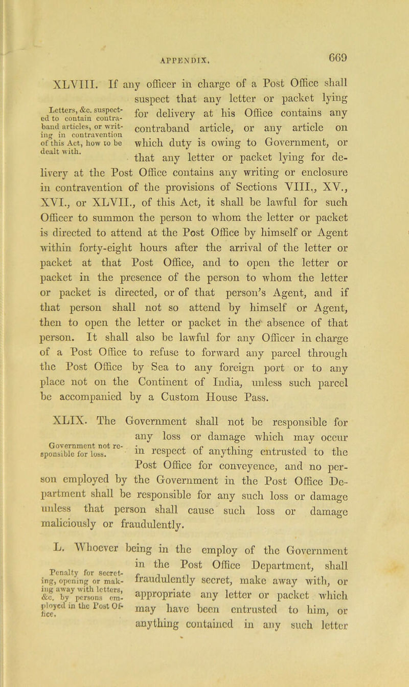 XLVIII. If any officer in charge of a Post Office shall suspect that any letter or packet lying ed^fcontSnfoi’ delivery at his Office contains any band articles, or writ- contraband article, or any article on ing in contravention _ of this Act, how to be wliicli duty is owing to Government, or * ■ that any letter or packet lying for de- livery at the Post Office contains any writing or enclosure in contravention of the provisions of Sections VIII., XV., XVI., or XLVII., of this Act, it shall be lawful for such Officer to summon the person to w'hom the letter or packet is directed to attend at the Post Office by himself or Agent within forty-eight horns after the arrival of the letter or packet at that Post Office, and to open the letter or packet in the presence of the person to whom the letter or packet is directed, or of that person’s Agent, and if that person shall not so attend by himself or Agent, then to open the letter or packet in the' absence of that person. It shall also be lawful for any Officer in charge of a Post Office to refuse to forward any parcel through the Post Office by Sea to any foreign port or to any place not on the Continent of India, unless such parcel be accompanied by a Custom House Pass. XLIX. The Government shall not be responsible for any loss or damage which may occur sp^nTibie rcspect of anything entrusted to the Post Office for conveycnce, and no per- son employed by the Government in the Post Office De- partment shall be responsible for any such loss or damage unless that person shall cause such loss or damage maliciously or fraudulently. L. Whoever being in the employ of the Government in the Post Office Department, shall Penalty for secret- p n i ing, opening or mak- irauclulently Secret, make away with, or J^c.^by^persilf^cral appropriate any letter or packet which pHcd in the Post Of- m^y havc bccn entrusted to him, or anything contained in any such letter