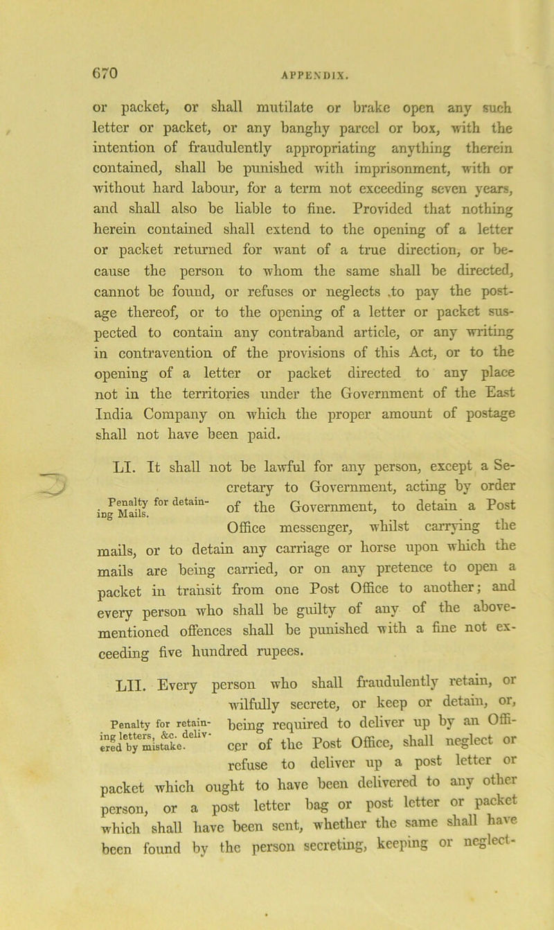 or packet, or shall mutilate or brake open any such letter or packet, or any banghy parcel or box, with the intention of fraudulently appropriating anything therein contained, shall be punished with imprisonment, with or without hard labour, for a term not exceeding seven years, and shall also be liable to fine. Provided that nothing herein contained shall extend to the opening of a letter or packet returned for want of a true direction, or be- cause the person to whom the same shall be directed, cannot be found, or refuses or neglects .to pay the post- age thereof, or to the opening of a letter or packet sus- pected to contain any contraband article, or any writing in contravention of the provisions of this Act, or to the opening of a letter or packet directed to any place not in the territories under the Government of the East India Company on which the proper amount of postage shall not have been paid. LI. It shall not be lawful for any person, except a Se- cretary to Government, acting by order • detain- £ Government, to detain a Post Office messenger, whilst carrying the mails, or to detain any carriage or horse upon which the mads are being carried, or on any pretence to open a packet in transit from one Post Office to another; and every person who shall be gudty of any of the above- mentioned offences shall be punished with a fine not ex- ceeding five hundred rupees. LII. Every person who shall fraudulently retain, or wilfully secrete, or keep or detain, or, Penalty for retain- being required to deliver up by an Offi- a'b,“Su£'cer of the Post Office, shall neglect or refuse to deliver up a post letter or packet which ought to have been delivered to any other person, or a post letter bag or post letter or packet which shall have been sent, whether the same shall have been found by the person secreting, keeping or neglect-